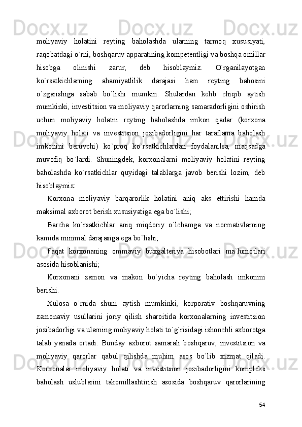 moliyaviy   holatini   reyting   baholashda   ularning   tarmoq   xususiyati,
raqobatdagi o`rni, boshqaruv apparatining kompetentligi va boshqa omillar
hisobga   olinishi   zarur,   deb   hisoblaymiz.   O`rganilayotgan
ko`rsatkichlarning   ahamiyatlilik   darajasi   ham   reyting   bahosini
o`zgarishiga   sabab   bo`lishi   mumkin.   Shulardan   kelib   chiqib   aytish
mumkinki, investitsion va moliyaviy qarorlarning samaradorligini oshirish
uchun   moliyaviy   holatni   reyting   baholashda   imkon   qadar   (korxona
moliyaviy   holati   va   investitsion   jozibadorligini   har   taraflama   baholash
imkonini   beruvchi)   ko`proq   ko`rsatkichlardan   foydalanilsa,   maqsadga
muvofiq   bo`lardi.   Shuningdek,   korxonalarni   moliyaviy   holatini   reyting
baholashda   ko`rsatkichlar   quyidagi   talablarga   javob   berishi   lozim,   deb
hisoblaymiz:
Korxona   moliyaviy   barqarorlik   holatini   aniq   aks   ettirishi   hamda
maksimal axborot berish xususiyatiga ega bo`lishi;
Barcha   ko`rsatkichlar   aniq   miqdoriy   o`lchamga   va   normativlarning
kamida minimal darajasiga ega bo`lishi;
Faqat   korxonaning   ommaviy   buxgalteriya   hisobotlari   ma`lumotlari
asosida hisoblanishi;
Korxonani   zamon   va   makon   bo`yicha   reyting   baholash   imkonini
berishi.
Xulosa   o`rnida   shuni   aytish   mumkinki,   korporativ   boshqaruvning
zamonaviy   usullarini   joriy   qilish   sharoitida   korxonalarning   investitsion
jozibadorligi va ularning moliyaviy holati to`g`risidagi ishonchli axborotga
talab   yanada   ortadi.   Bunday   axborot   samarali   boshqaruv,   investitsion   va
moliyaviy   qarorlar   qabul   qilishda   muhim   asos   bo`lib   xizmat   qiladi.
Korxonalar   moliyaviy   holati   va   investitsion   jozibadorligini   kompleks
baholash   uslublarini   takomillashtirish   asosida   boshqaruv   qarorlarining
54 