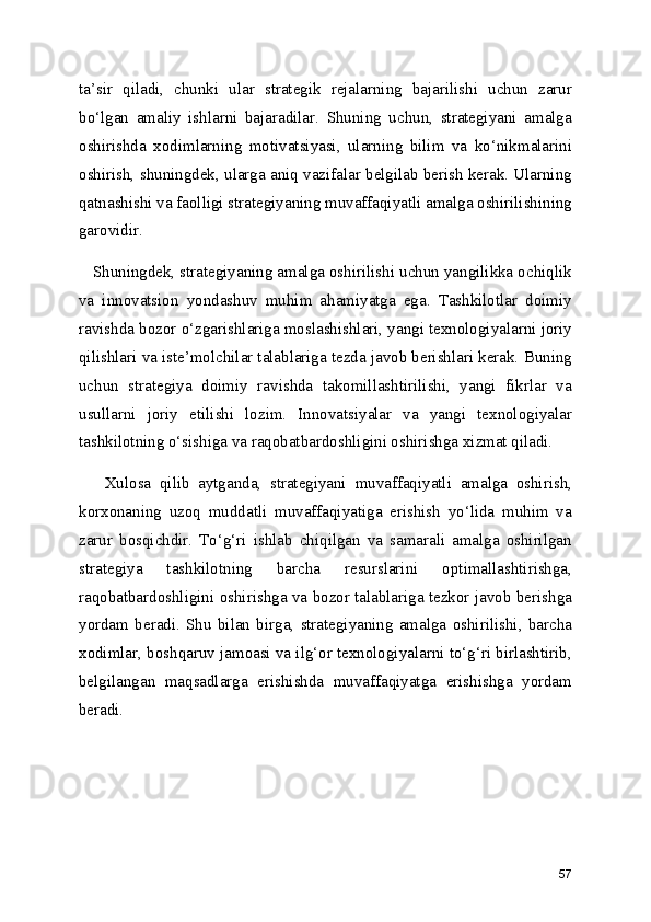 ta’sir   qiladi,   chunki   ular   strategik   rejalarning   bajarilishi   uchun   zarur
bo‘lgan   amaliy   ishlarni   bajaradilar.   Shuning   uchun,   strategiyani   amalga
oshirishda   xodimlarning   motivatsiyasi,   ularning   bilim   va   ko‘nikmalarini
oshirish, shuningdek, ularga aniq vazifalar belgilab berish kerak. Ularning
qatnashishi va faolligi strategiyaning muvaffaqiyatli amalga oshirilishining
garovidir.
   Shuningdek, strategiyaning amalga oshirilishi uchun yangilikka ochiqlik
va   innovatsion   yondashuv   muhim   ahamiyatga   ega.   Tashkilotlar   doimiy
ravishda bozor o‘zgarishlariga moslashishlari, yangi texnologiyalarni joriy
qilishlari va iste’molchilar talablariga tezda javob berishlari kerak. Buning
uchun   strategiya   doimiy   ravishda   takomillashtirilishi,   yangi   fikrlar   va
usullarni   joriy   etilishi   lozim.   Innovatsiyalar   va   yangi   texnologiyalar
tashkilotning o‘sishiga va raqobatbardoshligini oshirishga xizmat qiladi.
      Xulosa   qilib   aytganda,   strategiyani   muvaffaqiyatli   amalga   oshirish,
korxonaning   uzoq   muddatli   muvaffaqiyatiga   erishish   yo‘lida   muhim   va
zarur   bosqichdir.   To‘g‘ri   ishlab   chiqilgan   va   samarali   amalga   oshirilgan
strategiya   tashkilotning   barcha   resurslarini   optimallashtirishga,
raqobatbardoshligini oshirishga va bozor talablariga tezkor javob berishga
yordam   beradi.   Shu   bilan   birga,   strategiyaning   amalga   oshirilishi,   barcha
xodimlar, boshqaruv jamoasi va ilg‘or texnologiyalarni to‘g‘ri birlashtirib,
belgilangan   maqsadlarga   erishishda   muvaffaqiyatga   erishishga   yordam
beradi.
57 