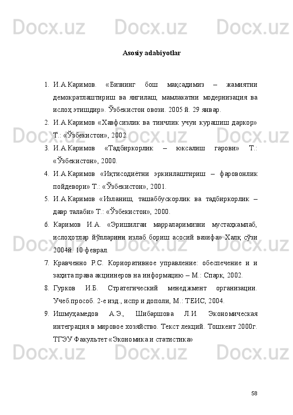 Asosiy adabiyotlar
1. И.А.Каримов.   «Бизнинг   бош   мақсадимиз   –   жамиятни
демократлаштириш   ва   янгилаш,   мамлакатни   модернизация   ва
ислоҳ этишдир». Ўзбекистон овози. 2005 й. 29 январ. 
2. И.А.Каримов   «Хавфсизлик   ва   тинчлик   учун   курашиш   даркор»
Т.: «Ўзбекистон», 2002.
3. И.А.Каримов   «Тадбиркорлик   –   юксалиш   гарови»   Т.:
«Ўзбекистон», 2000. 
4. И.А.Каримов   «Иқтисодиётни   эркинлаштириш   –   фаровонлик
пойдевори» Т.: «Ўзбекистон», 2001. 
5. И.А.Каримов   «Изланиш,   ташаббускорлик   ва   тадбиркорлик   –
давр талаби» Т.: «Ўзбекистон», 2000. 
6. Каримов   И.А.   «Эришилган   марраларимизни   мустаҳкамлаб,
ислоҳотлар   йўлларини   излаб   бориш   асосий   вазифа»   Халқ   сўзи
2004й. 10 феврал. 
7. Кравченно   Р.С.   Кориоративное   управление:   обеспечение   и   и
заҳита права акциинеров на информацию – М.: Спарк, 2002.
8. Гурков   И.Б.   Стратегический   менеджмент   организации.
Учеб.прособ. 2-е изд., испр и дополи, М.: ТЕИС, 2004. 
9. Ишмуҳамедов   А.Э.,   Шибаршова   Л.И.   Экономическая
интеграция в мировое хозяйство. Текст лекций. Тошкент 2000г.
ТГЭУ Факультет «Экономика и статистика»
58 