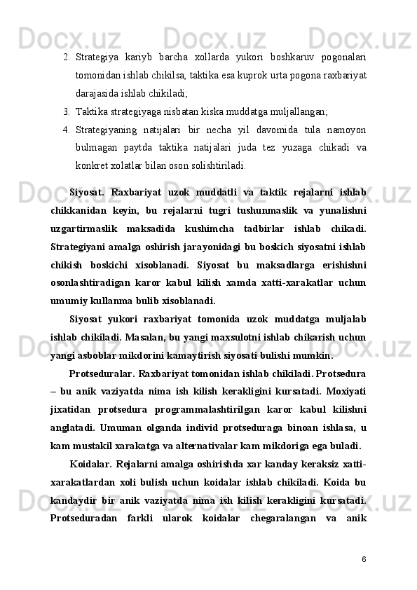 2. Strategiya   kariyb   barcha   xollarda   yukori   boshkaruv   pogonalari
tomonidan ishlab chikilsa, taktika esa kuprok urta pogona raxbariyat
darajasida ishlab chikiladi;
3. Taktika strategiyaga nisbatan kiska muddatga muljallangan;
4. Strategiyaning   natijalari   bir   necha   yil   davomida   tula   namoyon
bulmagan   paytda   taktika   natijalari   juda   tez   yuzaga   chikadi   va
konkret xolatlar bilan oson solishtiriladi.
Siyosat.   Raxbariyat   uzok   muddatli   va   taktik   rejalarni   ishlab
chikkanidan   keyin,   bu   rejalarni   tugri   tushunmaslik   va   yunalishni
uzgartirmaslik   maksadida   kushimcha   tadbirlar   ishlab   chikadi.
Strategiyani amalga oshirish jarayonidagi bu boskich siyosatni ishlab
chikish   boskichi   xisoblanadi.   Siyosat   bu   maksadlarga   erishishni
osonlashtiradigan   karor   kabul   kilish   xamda   xatti-xarakatlar   uchun
umumiy kullanma bulib xisoblanadi.
Siyosat   yukori   raxbariyat   tomonida   uzok   muddatga   muljalab
ishlab chikiladi. Masalan, bu yangi maxsulotni ishlab chikarish uchun
yangi asboblar mikdorini kamaytirish siyosati bulishi mumkin.
Protseduralar. Raxbariyat tomonidan ishlab chikiladi. Protsedura
–   bu   anik   vaziyatda   nima   ish   kilish   kerakligini   kursatadi.   Moxiyati
jixatidan   protsedura   programmalashtirilgan   karor   kabul   kilishni
anglatadi.   Umuman   olganda   individ   protseduraga   binoan   ishlasa,   u
kam mustakil xarakatga va alternativalar kam mikdoriga ega buladi.
Koidalar. Rejalarni amalga oshirishda xar kanday keraksiz xatti-
xarakatlardan   xoli   bulish   uchun   koidalar   ishlab   chikiladi.   Koida   bu
kandaydir   bir   anik   vaziyatda   nima   ish   kilish   kerakligini   kursatadi.
Protseduradan   farkli   ularok   koidalar   chegaralangan   va   anik
6 