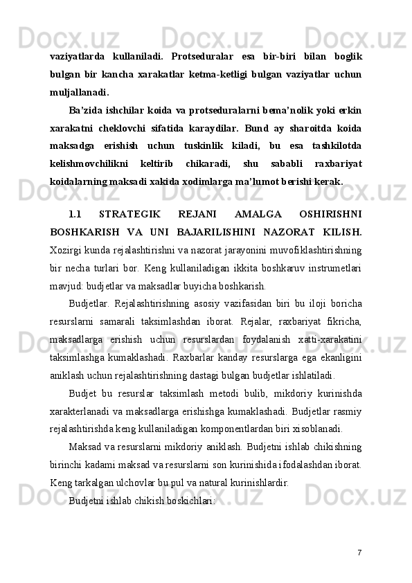 vaziyatlarda   kullaniladi.   Protseduralar   esa   bir-biri   bilan   boglik
bulgan   bir   kancha   xarakatlar   ketma-ketligi   bulgan   vaziyatlar   uchun
muljallanadi.
Ba’zida ishchilar koida va protseduralarni bema’nolik yoki erkin
xarakatni   cheklovchi   sifatida   karaydilar.   Bund   ay   sharoitda   koida
maksadga   erishish   uchun   tuskinlik   kiladi,   bu   esa   tashkilotda
kelishmovchilikni   keltirib   chikaradi,   shu   sababli   raxbariyat
koidalarning maksadi xakida xodimlarga ma’lumot berishi kerak.
1.1   STRATEGIK   REJANI   AMALGA   OSHIRISHNI
BOSHKARISH   VA   UNI   BAJARILISHINI   NAZORAT   KILISH.
Xozirgi kunda rejalashtirishni va nazorat jarayonini muvofiklashtirishning
bir   necha   turlari   bor.   Keng   kullaniladigan   ikkita   boshkaruv   instrumetlari
mavjud: budjetlar va maksadlar buyicha boshkarish.
Budjetlar.   Rejalashtirishning   asosiy   vazifasidan   biri   bu   iloji   boricha
resurslarni   samarali   taksimlashdan   iborat.   Rejalar,   raxbariyat   fikricha,
maksadlarga   erishish   uchun   resurslardan   foydalanish   xatti-xarakatini
taksimlashga   kumaklashadi.   Raxbarlar   kanday   resurslarga   ega   ekanligini
aniklash uchun rejalashtirishning dastagi bulgan budjetlar ishlatiladi.
Budjet   bu   resurslar   taksimlash   metodi   bulib,   mikdoriy   kurinishda
xarakterlanadi va maksadlarga erishishga kumaklashadi. Budjetlar rasmiy
rejalashtirishda keng kullaniladigan komponentlardan biri xisoblanadi.
Maksad va resurslarni mikdoriy aniklash. Budjetni ishlab chikishning
birinchi kadami maksad va resurslarni son kurinishida ifodalashdan iborat.
Keng tarkalgan ulchovlar bu pul va natural kurinishlardir.
Budjetni ishlab chikish boskichlari:
7 