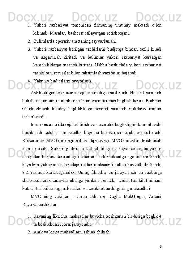 1. Yukori   raxbariyat   tomonidan   firmaning   umumiy   maksadi   e’lon
kilinadi. Masalan, bashorat etilayotgan sotish xajmi.
2. Bulimlarda operativ smetaning tayyorlanishi.
3. Yukori   raxbariyat   berilgan   tadbirlarni   budjetga   binoan   taxlil   kiladi
va   uzgartirish   kiritadi   va   bulimlar   yukori   raxbariyat   kursatgan
kamchiliklarga  tuzatish  kiritadi. Ushbu  boskichda  yukori  raxbariyat
tashkilotni resurslar bilan taksimlash vazifasini bajaradi.
4. Yakuniy budjetlarni tayyorlash.
Aytib utilgandek nazorat rejalashtirishga asoslanadi. Nazorat samarali
bulishi uchun uni rejalashtirish bilan chambarchas boglash kerak. Budjetni
ishlab   chikish   bunday   bogliklik   va   nazorat   samarali   mikdoriy   usulini
tashkil etadi. 
Inson resurslarida rejalashtirish va nazoratni boglikligini ta’minlovchi
boshkarish   uslubi   –   maksadlar   buyicha   boshkarish   uslubi   xisobalanadi.
Kiskartmasi MVO (manegment by objectives). MVO motivlashtirish usuli
xam sanaladi. Drukernig fikricha, tashkilotdagi xar kaysi raxbar, bu yukori
darajadan   to   past   darajadagi   raxbarlar,   anik   maksadga   ega   bulishi   kerak,
kaysikim yukorirok darajadagi raxbar maksadini kullab kuvvatlashi kerak,
9.2.   rasmda   kursatilganidek.   Uning   fikricha,   bu   jarayon   xar   bir   raxbarga
shu xakda anik tasavvur olishga yordam beradiki, undan tashkilot nimani
kutadi, tashkilotning maksadlari va tashkilot boshligining maksadlari.
MVO   ning   vakillari   –   Joron   Odiorne,   Duglas   MakGregor,   Antoni
Raya va boshkalar.
1. Rayaning fikricha, maksadlar buyicha boshkarish bir-biriga boglik 4
ta boskichdan iborat jarayondir.
2. Anik va kiska maksadlarni ishlab chikish.
8 