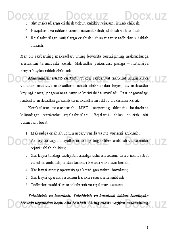 3. Shu maksadlarga erishish uchun xakikiy rejalarni ishlab chikish.
4. Natijalarni va ishlarni tizimli nazorat kilish, ulchash va baxolash.
5. Rejalashtirilgan natijalarga erishish uchun tuzatuv tadbirlarini ishlab
chikish.
Xar   bir   raxbarning   maksadlari   uning   bevosita   boshligining   maksadlariga
erishishini   ta’minlashi   kerak.   Maksadlar   yukoridan   pastga   –   instansiya
zanjiri buylab ishlab chikiladi.
Maksadlarni ishlab chikish.   Yukori raxbariyat tashkilot uchun kiska
va   uzok   muddatli   maksadlarni   ishlab   chikkanidan   keyin,   bu   maksadlar
keyingi pastgi pogonalarga buyruk kurinishida uzatiladi. Past pogonadagi
raxbarlar maksadlariga karab uz maksadlarini ishlab chikishlari kerak.
Xarakatlarni   rejalashtirish.   MVO   jarayoning   ikkinchi   boskichida
kilinadigan   xarakatlar   rejalashtiriladi.   Rejalarni   ishlab   chikish   olti
bulimdan iborat:
1. Maksadga erishish uchun asosiy vazifa va me’yorlarni aniklash;
2. Asosiy turdagi faoliyatlar orasidagi bogliklikni aniklash va kalendar
rejani ishlab chikish;
3. Xar kaysi turdagi faoliyatni amalga oshirish uchun, uzaro munosabat
va rolini aniklash, undan tashkari kerakli vakolatni berish;
4. Xar kaysi asosiy operatsiyaga ketadigan vaktni baxolash;
5. Xar kaysi operatsiya uchun kerakli resurslarni aniklash; 
6. Tadbirlar muddatlarini tekshirish va rejalarini tuzatish.
Tekshirish   va   baxolash.   Tekshirish   va   baxolash   ishlari   kandaydir
bir vakt utganidan keyin olib boriladi. Uning asosiy vazifasi maksadning
9 