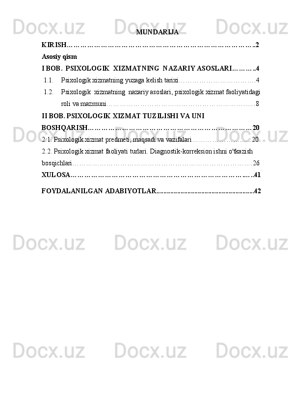   MUNDARIJA
KIRISH ………………………………………………………………………..2
Asosiy qism
I BOB.   PSIXOLOGIK  XIZMATNING  NAZARIY ASOSLARI………..4
1.1. Psixologik xizmatning yuzaga kelish tarixi…………………………….4
1.2. Psixologik  xizmatning  nazariy asoslari, psixologik xizmat faoliyatidagi 
roli va mazmuni……………………………………………………..….8
II BOB. PSIXOLOGIK XIZMAT TUZILISHI VA UNI 
BOSHQARISH………………………………………………………………20
2.1. Psixologik xizmat predmeti, maqsadi va vazifalari…………………...…20
2.2. Psixologik xizmat faoliyati turlari. Diagnostik-korreksion ishni o'tkazish 
bosqichlari…………………………………………………………………….26
XULOSA ………………………………………………………………….…..41    
FOYDALANILGAN ADABIYOTLAR.................................................. . ......42 