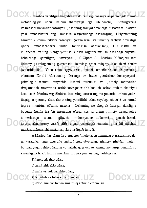        G’arbda yaratilgan kognitivizm doirasidagi  nazariyalar psixologik xizmat
metodologiyasi   uchun   muhim   ahamiyatga   ega.   Chunonchi,   L.Festingerning
kognitiv dissonanslar nazariyasi (insonning faoliyat obyektiga nisbatan xulq-atvori
yoki   munosabatini   ongli   ravishda   o’zgartirishga   asoslangan),   T.Nyuxomning
hamkorlik   kommunikativ   nazariyasi   (o’zgalarga     va   umumiy   faoliyat   obyektiga
ijobiy   munosabatlarni   tarkib   toptirishga   asoslangan),   C.X.Osgud   va
P.Tanenbaumaning   "kongruyentlik"     (inson   kognitiv   tuzilishi   asosidagi   obyektni
baholashga     qaratilgan)     nazariyasi   ,     G.Olport,   A.     Maslou,   K.Rodjers   kabi
ijtimoiy   psixologlarning   gumanistik   doiradagi   qator   tadqiqiy   izlanishlari   shular
jumlasidandir.     Yana   shuni   qayd   etish   kerakki,   amerikalik   taniqli   psixolog
Abraxam   Xarold   Maslouning   "Insonga   bir   butun   yondashuv   konsepsiyasi"
psixologik   xizmat   jarayonida   insonni   tushunish   va   ijtimoiy   motivasion
rivojlantirish     muammosi   ustida   tadqiqotlar   olib  borilishi   uchun  muhim   ahamiyat
kasb etadi.  Maslouning  fikricha, insonning barcha tug’ma potensial  imkoniyatlari
faqatgina   ijtimoiy   shart-sharoitning   yaratilishi   bilan   ruyobga   chiqishi   va   kamol
topishi   mumkin.   Albatta,   mazkur     fikrlarning   ne   chog’lik   haqiqat   ekanligini
bugungi   kunda   har   bir   insonning   o’ziga   xos   va   uning   ijtimoiy   taraqqiyotini
ta’minlashga     xizmat     qiluvchi     imkoniyatlari   ko’lamini   o’rganish   hamda
tarbiyalashni   asosiy   vazifa   qilib     olgan     psixologik   xizmatning   tashkil   etilishini
muntazam kuzatishlarimiz natijalari tasdiqlab turibdi.
    A.Maslou fan  olamida o’ziga xos "motivasion tizimning iyerarxik modeli"
ni   yaratdiki,   unga   muvofiq   individ   xulq-atvoridagi   ijtimoiy   jihatdan   muhim
bo’lgan yuqori ehtiyojlarning yo’nalishi quyi extiyojlarning qay tariqa qondirilishi
asosidagina tarkib topishi mumkin.  Bu jarayon quyidagi tartibga ega:
    1)fiziologik ehtiyojlar;
    2) xavfsizlik ehtiyojlari;
    3) mehr va sadoqat ehtiyojlari;
    4) tan olish va baholash ehtiyojlari;
    5) o’z-o’zini har tomonlama rivojlantirish ehtiyojlari.
9 