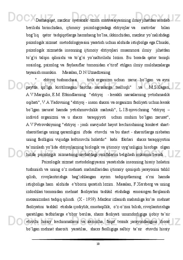  Darhaqiqat, mazkur  iyerarxik  tizim  motivasiyasining ilmiy jihatdan asoslab
berilishi   birinchidan,     ijtimoiy     psixologiyadagi   ehtiyojlar   va       motivlar       bilan
bog’liq   qator  tadqiqotlarga hamohang bo’lsa, ikkinchidan, mazkur yo’nalishdagi
psixologik xizmat  metodologiyasini yaratish uchun alohida istiqbolga ega.Chunki,
psixologik   xizmatda   insonning   ijtimoiy   ehtiyojlari   muammosi   ilmiy     jihatdan
to’g’ri   talqin   qilinishi   va   to’g’ri   yo’naltirilishi   lozim.   Bu   borada   qator   taniqli
sosiolog,   psixolog   va   faylasuflar   tomonidan   e’tirof   etilgan   ilmiy   mulohazalarga
tayanish mumkin.     Masalan, D.N.Uznadzening 
"...     ehtiyoj   tushunchasi     ...     tirik   organizm   uchun     zarur     bo’lgan     va   ayni
paytda   qo’lga   kiritilmagan   barcha   narsalarga   taalluqli"     va     M.S.Kagan,
A.V.Margulis, E.M. Etkindlarning   "ehtiyoj    - kerakli  narsalarning  yetishmaslik
oqibati", V.A.Yadovning "ehtiyoj - inson shaxsi va organizm faoliyati uchun kerak
bo’lgan   zarurat   hamda   yetishmovchilik   mahsuli",   L.I.Bojovichning   "ehtiyoj   –
individ   organizmi   va   u   shaxs     taraqqiyoti     uchun   muhim   bo’lgan   zarurat",
A.V.Petrovskiyning   "ehtiyoj   -   jonli   mavjudot   hayot   kechirishining   konkret   shart-
sharoitlariga uning qaramligini   ifoda   etuvchi   va bu shart - sharoitlarga nisbatan
uning   faolligini   vujudga   keltiruvchi   holatdir"     kabi     fikrlari     shaxs   taraqqiyotini
ta’minlash yo’lida ehtiyojlarning biologik va ijtimoiy uyg’unligini hisobga   olgan
holda  psixologik  xizmatning navbatdagi vazifalarini belgilash imkonini beradi. 
        Psixologik   xizmat   metodologiyasini   yaratishda   insonning   hissiy   holatini
tushunish   va   uning   o’z   mehnati   mahsullaridan   ijtimoiy   qoniqish   jarayonini   tahlil
qilish,   rivojlantirishga   bag’ishlangan   ayrim   tadqiqotlarning   o’rni   hamda
istiqboliga ham    alohida   e’tiborni  qaratish lozim.. Masalan, F.Xersberg va uning
izdoshlari tomonidan  mehnat  faoliyatini  tashkil  etishdagi  emosiogen farqlanish
mexanizmlari tadqiq qilindi.  (X - 1959). Mazkur izlanish mahsuliga ko’ra  mehnat
faoliyatini  tashkil  etishda ijodiylik, mustaqillik,  o’z-o’zini bilish, rivojlantirishga
qaratilgan   tadbirlarga   e’tibor   berilsa,   shaxs   faoliyati   unumdorligiga   ijobiy   ta’sir
etuvchi   hissiy   kechinmalarni   va   aksincha,   faqat   texnik   jarayondangina   iborat
bo’lgan   mehnat   sharoiti     yaratilsa,     shaxs   faolligiga   salbiy     ta’sir     etuvchi   hissiy
10 