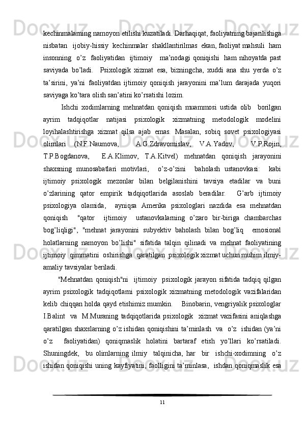 kechinmalarning namoyon etilishi kuzatiladi. Darhaqiqat, faoliyatning bajarilishiga
nisbatan   ijobiy-hissiy  kechinmalar  shakllantirilmas  ekan, faoliyat mahsuli  ham
insonning   o’z    faoliyatidan     ijtimoiy      ma’nodagi   qoniqishi    ham   nihoyatda past
saviyada   bo’ladi.     Psixologik   xizmat   esa,   bizningcha,   xuddi   ana   shu   yerda   o’z
ta’sirini,   ya’ni   faoliyatdan   ijtimoiy   qoniqish   jarayonini   ma’lum   darajada   yuqori
saviyaga ko’tara olish san’atini ko’rsatishi lozim. 
  Ishchi   xodimlarning   mehnatdan   qoniqish   muammosi   ustida   olib     borilgan
ayrim   tadqiqotlar   natijasi   psixologik   xizmatning   metodologik   modelini
loyihalashtirishga   xizmat   qilsa   ajab   emas.   Masalan,   sobiq   sovet   psixologiyasi
olimlari   (N.F.Naumova,     A.G.Zdravomislav,   V.A.Yadov,     V.P.Rojin,
T.P.Bogdanova,     E.A.Klimov,   T.A.Kitvel)   mehnatdan   qoniqish   jarayonini
shaxsning   munosabatlari   motivlari,     o’z-o’zini     baholash   ustanovkasi:     kabi
ijtimoiy   psixologik   mezonlar   bilan   belgilanishini   tavsiya   etadilar   va   buni
o’zlarining   qator   empirik   tadqiqotlarida   asoslab   beradilar.     G’arb   ijtimoiy
psixologiya   olamida,     ayniqsa   Amerika   psixologlari   nazdida   esa   mehnatdan
qoniqish     "qator     ijtimoiy     ustanovkalarning   o’zaro   bir-biriga   chambarchas
bog’liqligi",   "mehnat   jarayonini   subyektiv   baholash   bilan   bog’liq     emosional
holatlarning   namoyon   bo’lishi"   sifatida   talqin   qilinadi   va   mehnat   faoliyatining
ijtimoiy  qimmatini  oshirishga  qaratilgan  psixologik xizmat uchun muhim ilmiy-
amaliy tavsiyalar beriladi.
"Mehnatdan   qoniqish"ni     ijtimoiy     psixologik   jarayon   sifatida   tadqiq   qilgan
ayrim   psixologik   tadqiqotlarni   psixologik   xizmatning   metodologik   vazifalaridan
kelib chiqqan holda qayd etishimiz mumkin.       Binobarin, vengriyalik psixologlar
I.Balint     va     M.Muraning   tadqiqotlarida   psixologik     xizmat   vazifasini   aniqlashga
qaratilgan shaxslarning o’z ishidan qoniqishini ta’minlash   va   o’z   ishidan (ya’ni
o’z     faoliyatidan)   qoniqmaslik   holatini   bartaraf   etish   yo’llari   ko’rsatiladi.
Shuningdek,     bu   olimlarning   ilmiy     talqinicha,   har     bir     ishchi-xodimning     o’z
ishidan qoniqishi  uning kayfiyatini, faolligini ta’minlasa,   ishdan qoniqmaslik esa
11