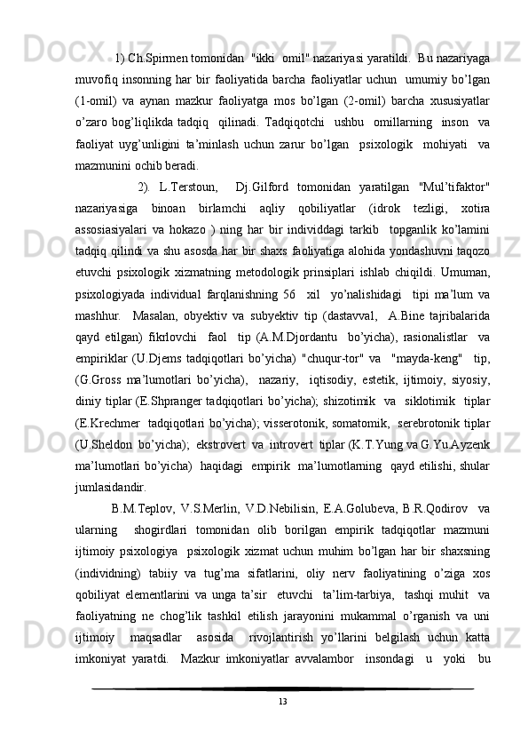     1) Ch.Spirmen tomonidan  "ikki  omil" nazariyasi yaratildi.  Bu nazariyaga
muvofiq   insonning   har   bir   faoliyatida   barcha   faoliyatlar   uchun     umumiy   bo’lgan
(1-omil)   va   aynan   mazkur   faoliyatga   mos   bo’lgan   (2-omil)   barcha   xususiyatlar
o’zaro   bog’liqlikda   tadqiq     qilinadi.   Tadqiqotchi     ushbu     omillarning     inson     va
faoliyat   uyg’unligini   ta’minlash   uchun   zarur   bo’lgan     psixologik     mohiyati     va
mazmunini ochib beradi.
        2).   L.Terstoun,     Dj.Gilford   tomonidan   yaratilgan   "Mul’tifaktor"
nazariyasiga   binoan   birlamchi   aqliy   qobiliyatlar   (idrok   tezligi,   xotira
assosiasiyalari   va   hokazo   )   ning   har   bir   individdagi   tarkib     topganlik   ko’lamini
tadqiq qilindi va shu asosda har bir shaxs faoliyatiga alohida yondashuvni taqozo
etuvchi   psixologik   xizmatning   metodologik   prinsiplari   ishlab   chiqildi.   Umuman,
psixologiyada   individual   farqlanishning   56     xil     yo’nalishidagi     tipi   ma’lum   va
mashhur.     Masalan,   obyektiv   va   subyektiv   tip   (dastavval,     A.Bine   tajribalarida
qayd   etilgan)   fikrlovchi     faol     tip   (A.M.Djordantu     bo’yicha),   rasionalistlar     va
empiriklar   (U.Djems   tadqiqotlari   bo’yicha)   "chuqur-tor"   va     "mayda-keng"     tip,
(G.Gross   ma’lumotlari   bo’yicha),     nazariy,     iqtisodiy,   estetik,   ijtimoiy,   siyosiy,
diniy tiplar  (E.Shpranger  tadqiqotlari  bo’yicha);   shizotimik   va   siklotimik   tiplar
(E.Krechmer   tadqiqotlari bo’yicha); visserotonik, somatomik,   serebrotonik tiplar
(U.Sheldon  bo’yicha);  ekstrovert  va  introvert  tiplar (K.T.Yung va G.Yu.Ayzenk
ma’lumotlari bo’yicha)   haqidagi   empirik   ma’lumotlarning   qayd etilishi, shular
jumlasidandir.
    B.M.Teplov,   V.S.Merlin,   V.D.Nebilisin,   E.A.Golubeva,   B.R.Qodirov     va
ularning     shogirdlari   tomonidan   olib   borilgan   empirik   tadqiqotlar   mazmuni
ijtimoiy   psixologiya     psixologik   xizmat   uchun   muhim   bo’lgan   har   bir   shaxsning
(individning)   tabiiy   va   tug’ma   sifatlarini,   oliy   nerv   faoliyatining   o’ziga   xos
qobiliyat   elementlarini   va   unga   ta’sir     etuvchi     ta’lim-tarbiya,     tashqi   muhit     va
faoliyatning   ne   chog’lik   tashkil   etilish   jarayonini   mukammal   o’rganish   va   uni
ijtimoiy     maqsadlar     asosida     rivojlantirish   yo’llarini   belgilash   uchun   katta
imkoniyat   yaratdi.     Mazkur   imkoniyatlar   avvalambor     insondagi     u     yoki     bu
13 