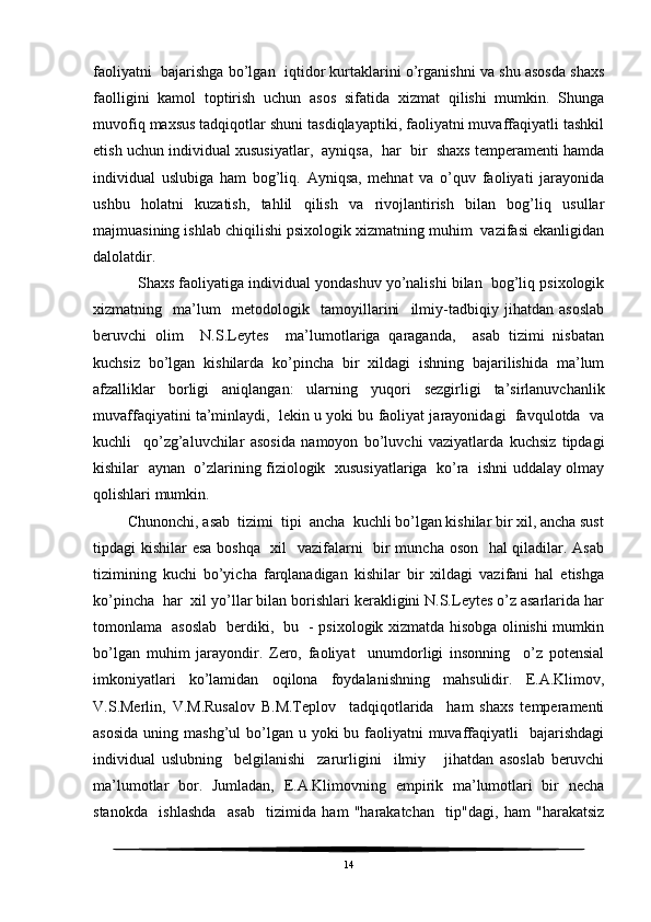 faoliyatni  bajarishga bo’lgan  iqtidor kurtaklarini o’rganishni va shu asosda shaxs
faolligini   kamol   toptirish   uchun   asos   sifatida   xizmat   qilishi   mumkin.   Shunga
muvofiq maxsus tadqiqotlar shuni tasdiqlayaptiki, faoliyatni muvaffaqiyatli tashkil
etish uchun individual xususiyatlar,  ayniqsa,  har  bir  shaxs temperamenti hamda
individual   uslubiga   ham   bog’liq.   Ayniqsa,   mehnat   va   o’quv   faoliyati   jarayonida
ushbu   holatni   kuzatish,   tahlil   qilish   va   rivojlantirish   bilan   bog’liq   usullar
majmuasining ishlab chiqilishi psixologik xizmatning muhim  vazifasi ekanligidan
dalolatdir.
    Shaxs faoliyatiga individual yondashuv yo’nalishi bilan  bog’liq psixologik
xizmatning     ma’lum     metodologik     tamoyillarini     ilmiy-tadbiqiy   jihatdan   asoslab
beruvchi   olim     N.S.Leytes     ma’lumotlariga   qaraganda,     asab   tizimi   nisbatan
kuchsiz   bo’lgan   kishilarda   ko’pincha   bir   xildagi   ishning   bajarilishida   ma’lum
afzalliklar   borligi   aniqlangan:   ularning   yuqori   sezgirligi   ta’sirlanuvchanlik
muvaffaqiyatini ta’minlaydi,  lekin u yoki bu faoliyat jarayonidagi  favqulotda  va
kuchli     qo’zg’aluvchilar   asosida   namoyon   bo’luvchi   vaziyatlarda   kuchsiz   tipdagi
kishilar   aynan  o’zlarining fiziologik  xususiyatlariga  ko’ra  ishni uddalay olmay
qolishlari mumkin.
 Chunonchi, asab  tizimi  tipi  ancha  kuchli bo’lgan kishilar bir xil, ancha sust
tipdagi kishilar esa boshqa   xil    vazifalarni   bir  muncha oson   hal qiladilar. Asab
tizimining   kuchi   bo’yicha   farqlanadigan   kishilar   bir   xildagi   vazifani   hal   etishga
ko’pincha  har  xil yo’llar bilan borishlari kerakligini N.S.Leytes o’z asarlarida har
tomonlama   asoslab   berdiki,   bu   - psixologik xizmatda hisobga olinishi mumkin
bo’lgan   muhim   jarayondir.   Zero,   faoliyat     unumdorligi   insonning     o’z   potensial
imkoniyatlari   ko’lamidan   oqilona   foydalanishning   mahsulidir.   E.A.Klimov,
V.S.Merlin,   V.M.Rusalov   B.M.Teplov     tadqiqotlarida     ham   shaxs   temperamenti
asosida  uning mashg’ul  bo’lgan u yoki  bu faoliyatni  muvaffaqiyatli    bajarishdagi
individual   uslubning     belgilanishi     zarurligini     ilmiy       jihatdan   asoslab   beruvchi
ma’lumotlar   bor.   Jumladan,   E.A.Klimovning   empirik   ma’lumotlari   bir   necha
stanokda     ishlashda     asab     tizimida   ham   "harakatchan     tip"dagi,   ham   "harakatsiz
14 