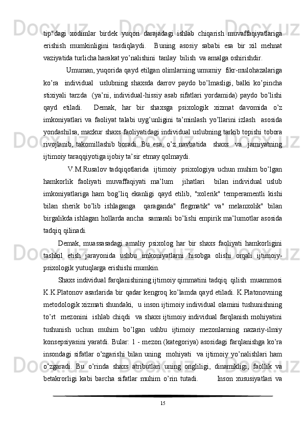 tip"dagi   xodimlar   birdek   yuqori   darajadagi   ishlab   chiqarish   muvaffaqiyatlariga
erishish   mumkinligini   tasdiqlaydi.     Buning   asosiy   sababi   esa   bir   xil   mehnat
vaziyatida turlicha harakat yo’nalishini  tanlay  bilish  va amalga oshirishdir.
     Umuman, yuqorida qayd etilgan olimlarning umumiy  fikr-mulohazalariga
ko’ra     individual     uslubning   shaxsda   darrov   paydo   bo’lmasligi,   balki   ko’pincha
stixiyali   tarzda     (ya’ni,   individual-hissiy   asab   sifatlari   yordamida)   paydo   bo’lishi
qayd   etiladi.     Demak,   har   bir   shaxsga   psixologik   xizmat   davomida   o’z
imkoniyatlari   va   faoliyat   talabi   uyg’unligini   ta’minlash   yo’llarini   izlash     asosida
yondashilsa, mazkur shaxs faoliyatidagi individual uslubning tarkib topishi tobora
rivojlanib,   takomillashib   boradi.   Bu   esa,   o’z   navbatida     shaxs     va     jamiyatning
ijtimoiy taraqqiyotiga ijobiy ta’sir etmay qolmaydi.
        V.M.Rusalov   tadqiqotlarida     ijtimoiy   psixologiya  uchun  muhim   bo’lgan
hamkorlik   faoliyati   muvaffaqiyati   ma’lum     jihatlari     bilan   individual   uslub
imkoniyatlariga   ham   bog’liq   ekanligi   qayd   etilib,   "xolerik"   temperamentli   kishi
bilan   sherik   bo’lib   ishlaganga     qaraganda"   flegmatik"   va"   melanxolik"   bilan
birgalikda ishlagan hollarda ancha   samarali bo’lishi empirik ma’lumotlar asosida
tadqiq qilinadi.
Demak,   muassasadagi   amaliy   psixolog   har   bir   shaxs   faoliyati   hamkorligini
tashkil   etish   jarayonida   ushbu   imkoniyatlarni   hisobga   olishi   orqali   ijtimoiy-
psixologik yutuqlarga erishishi mumkin.
Shaxs individual farqlanishining ijtimoiy qimmatini tadqiq  qilish  muammosi
K.K.Platonov asarlarida bir qadar kengroq ko’lamda qayd etiladi. K.Platonovning
metodologik xizmati shundaki,   u inson ijtimoiy individual olamini tushunishning
to’rt     mezonini     ishlab   chiqdi     va   shaxs   ijtimoiy  individual   farqlanish   mohiyatini
tushunish   uchun   muhim   bo’lgan   ushbu   ijtimoiy   mezonlarning   nazariy-ilmiy
konsepsiyasini yaratdi. Bular: 1 - mezon (kategoriya) asosidagi farqlanishga ko’ra
insondagi   sifatlar   o’zgarishi   bilan   uning     mohiyati     va   ijtimoiy   yo’nalishlari   ham
o’zgaradi.   Bu   o’rinda   shaxs   atributlari   uning   ongliligi,   dinamikligi,   faollik   va
betakrorligi   kabi   barcha   sifatlar   muhim   o’rin   tutadi.             Inson   xususiyatlari   va
15 