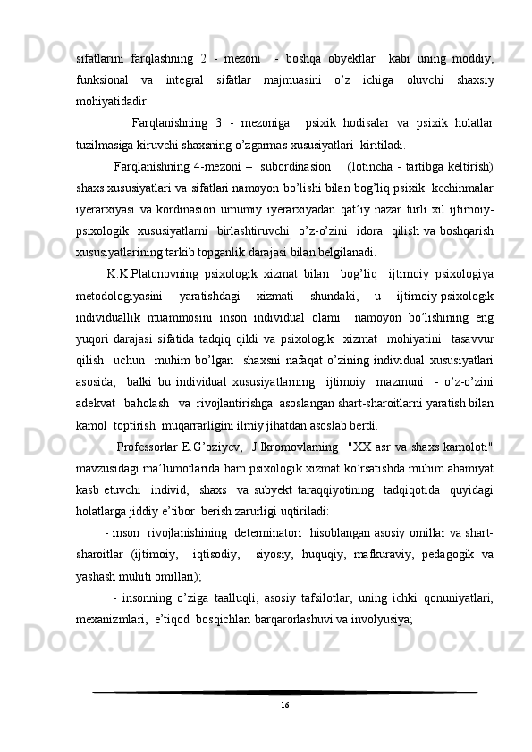 sifatlarini   farqlashning   2   -   mezoni     -   boshqa   obyektlar     kabi   uning   moddiy,
funksional   va   integral   sifatlar   majmuasini   o’z   ichiga   oluvchi   shaxsiy
mohiyatidadir.
        Farqlanishning   3   -   mezoniga     psixik   hodisalar   va   psixik   holatlar
tuzilmasiga kiruvchi shaxsning o’zgarmas xususiyatlari  kiritiladi.
     Farqlanishning  4-mezoni  –   subordinasion       (lotincha  - tartibga keltirish)
shaxs xususiyatlari va sifatlari namoyon bo’lishi bilan bog’liq psixik  kechinmalar
iyerarxiyasi   va   kordinasion   umumiy   iyerarxiyadan   qat’iy   nazar   turli   xil   ijtimoiy-
psixologik   xususiyatlarni     birlashtiruvchi    o’z-o’zini    idora    qilish  va boshqarish
xususiyatlarining tarkib topganlik darajasi bilan belgilanadi.
      K.K.Platonovning   psixologik   xizmat   bilan     bog’liq     ijtimoiy   psixologiya
metodologiyasini   yaratishdagi   xizmati   shundaki,   u   ijtimoiy-psixologik
individuallik   muammosini   inson   individual   olami     namoyon   bo’lishining   eng
yuqori   darajasi   sifatida   tadqiq   qildi   va   psixologik     xizmat     mohiyatini     tasavvur
qilish     uchun     muhim   bo’lgan     shaxsni   nafaqat   o’zining   individual   xususiyatlari
asosida,     balki   bu   individual   xususiyatlarning     ijtimoiy     mazmuni     -   o’z-o’zini
adekvat   baholash   va  rivojlantirishga  asoslangan shart-sharoitlarni yaratish bilan
kamol  toptirish  muqarrarligini ilmiy jihatdan asoslab berdi.
            Professorlar   E.G’oziyev,     J.Ikromovlarning     "XX   asr   va   shaxs   kamoloti"
mavzusidagi ma’lumotlarida ham psixologik xizmat ko’rsatishda muhim ahamiyat
kasb   etuvchi     individ,     shaxs     va   subyekt   taraqqiyotining     tadqiqotida     quyidagi
holatlarga jiddiy e’tibor  berish zarurligi uqtiriladi:
       - inson   rivojlanishining   determinatori   hisoblangan asosiy omillar va shart-
sharoitlar   (ijtimoiy,     iqtisodiy,     siyosiy,   huquqiy,   mafkuraviy,   pedagogik   va
yashash muhiti omillari);
        -   insonning   o’ziga   taalluqli,   asosiy   tafsilotlar,   uning   ichki   qonuniyatlari,
mexanizmlari,  e’tiqod  bosqichlari barqarorlashuvi va involyusiya;
16 