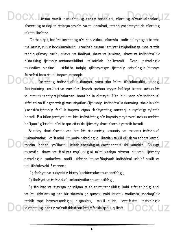         -   inson   yaxlit   tuzilishining   asosiy   tarkiblari,   ularning   o’zaro   aloqalari,
shaxsning   tashqi   ta’sirlarga   javobi   va   munosabati,   taraqqiyot   jarayonida   ularning
takomillashuvi.    
 Darhaqiqat, har bir insonning o’z  individual  olamida  sodir etilayotgan barcha
ma’naviy, ruhiy kechinmalarini u yashab turgan jamiyat istiqbollariga mos tarzda
tadqiq qilmay   turib,   shaxs   va faoliyat, shaxs va jamiyat,   shaxs va individuallik
o’rtasidagi   ijtimoiy   mutanosiblikni     ta’minlab     bo’lmaydi.     Zero,     psixologik
muhofaza   vositasi     sifatida   tadqiq   qilinayotgan   ijtimoiy   psixologik   himoya
falsafasi ham shuni taqozo etmoqda. 
        Insonning   individuallik   darajasi   yana   shu   bilan   ifodalanadiki,   undagi
faoliyatning   usullari  va  vositalari  hyech qachon tayyor  holdagi  barcha uchun bir
xil umuminsoniy tajribalardan iborat bo’la olmaydi. Har    bir inson o’z individual
sifatlari va filogenezdagi xususiyatlari (ijtimoiy  individuallashuvning  shakllanishi
) asosida ijtimoiy  faollik  taqozo  etgan  faoliyatning  mustaqil subyektiga aylanib
boradi. Bu bilan jamiyat har  bir  individning o’z hayotiy poydevori uchun muhim
bo’lgan "g’isht"ni o’zi barpo etishida ijtimoiy shart-sharoit yaratib beradi.
Bunday   shart-sharoit   esa   har   bir   shaxsning   umumiy   va   maxsus   individual
imkoniyatlari  ko’lamini  ijtimoiy-psixologik  jihatdan tahlil qilish va tobora kamol
toptira     borish     yo’llarini     izlash   asosidagina   qaror   toptirilishi   mumkin.     Shunga
muvofiq,   shaxs   va   faoliyat   uyg’unligini   ta’minlashga   xizmat   qiluvchi   ijtimoiy
psixologik     muhofaza     omili     sifatida   "muvaffaqiyatli   individual   uslub"   omili   va
uni ifodalovchi 3 mezon :
 1) faoliyat va subyektiv hissiy kechinmalar mutanosibligi; 
2) faoliyat va individual imkoniyatlar mutanosibligi; 
3)   faoliyat   va   shaxsga   qo’yilgan   talablar   mutanosibligi   kabi   sifatlar   belgilandi
va   bu   sifatlarning   har   bir   shaxsda   (o’quvchi   yoki   ishchi-   xodimda)   nechog’lik
tarkib   topa   borayotganligini   o’rganish,     tahlil   qilish     vazifasini     psixologik
xizmatning  asosiy yo’nalishlaridan biri sifatida qabul qilindi.
17 
