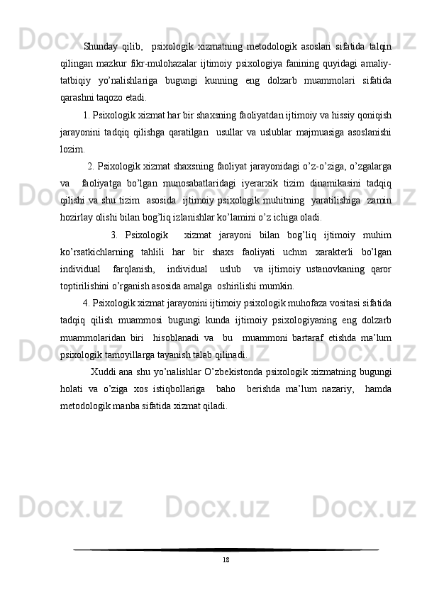       Shunday   qilib,     psixologik   xizmatning   metodologik   asoslari   sifatida   talqin
qilingan   mazkur   fikr-mulohazalar   ijtimoiy   psixologiya   fanining   quyidagi   amaliy-
tatbiqiy   yo’nalishlariga   bugungi   kunning   eng   dolzarb   muammolari   sifatida
qarashni taqozo etadi.
     1. Psixologik xizmat har bir shaxsning faoliyatdan ijtimoiy va hissiy qoniqish
jarayonini   tadqiq   qilishga   qaratilgan     usullar   va   uslublar   majmuasiga   asoslanishi
lozim.
         2. Psixologik xizmat shaxsning faoliyat jarayonidagi o’z-o’ziga, o’zgalarga
va     faoliyatga   bo’lgan   munosabatlaridagi   iyerarxik   tizim   dinamikasini   tadqiq
qilishi   va   shu   tizim     asosida     ijtimoiy  psixologik   muhitning    yaratilishiga     zamin
hozirlay olishi bilan bog’liq izlanishlar ko’lamini o’z ichiga oladi. 
          3.   Psixologik     xizmat   jarayoni   bilan   bog’liq   ijtimoiy   muhim
ko’rsatkichlarning   tahlili   har   bir   shaxs   faoliyati   uchun   xarakterli   bo’lgan
individual     farqlanish,     individual     uslub     va   ijtimoiy   ustanovkaning   qaror
toptirilishini o’rganish asosida amalga  oshirilishi mumkin.
     4. Psixologik xizmat jarayonini ijtimoiy psixologik muhofaza vositasi sifatida
tadqiq   qilish   muammosi   bugungi   kunda   ijtimoiy   psixologiyaning   eng   dolzarb
muammolaridan   biri     hisoblanadi   va     bu     muammoni   bartaraf   etishda   ma’lum
psixologik tamoyillarga tayanish talab qilinadi.
           Xuddi ana shu yo’nalishlar O’zbekistonda psixologik xizmatning bugungi
holati   va   o’ziga   xos   istiqbollariga     baho     berishda   ma’lum   nazariy,     hamda
metodologik manba sifatida xizmat qiladi.
18 