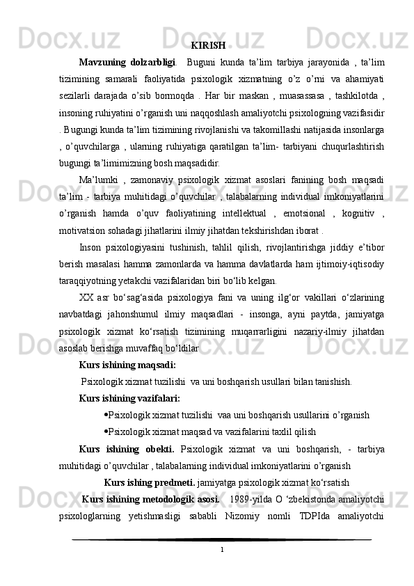                                                KIRISH
Mavzuning   dolzarbligi .     Buguni   kunda   ta’lim   tarbiya   jarayonida   ,   ta’lim
tizimining   samarali   faoliyatida   psixologik   xizmatning   o’z   o’rni   va   ahamiyati
sezilarli   darajada   o’sib   bormoqda   .   Har   bir   maskan   ,   muasassasa   ,   tashkilotda   ,
insoning ruhiyatini o’rganish uni naqqoshlash amaliyotchi psixologning vazifasidir
. Bugungi kunda ta’lim tizimining rivojlanishi va takomillashi natijasida insonlarga
,   o’quvchilarga   ,   ularning   ruhiyatiga   qaratilgan   ta’lim-   tarbiyani   chuqurlashtirish
bugungi ta’limimizning bosh maqsadidir. 
Ma’lumki   ,   zamonaviy   psixologik   xizmat   asoslari   fanining   bosh   maqsadi
ta’lim   -   tarbiya   muhitidagi   o’quvchilar   ,   talabalarning   individual   imkoniyatlarini
o’rganish   hamda   o’quv   faoliyatining   intellektual   ,   emotsional   ,   kognitiv   ,
motivatsion sohadagi jihatlarini ilmiy jihatdan tekshirishdan iborat .
Inson   psixologiyasini   tushinish,   tahlil   qilish,   rivojlantirishga   jiddiy   e’tibor
berish   masalasi  hamma  zamonlarda  va   hamma  davlatlarda  ham   ijtimoiy-iqtisodiy
taraqqiyotning yetakchi vazifalaridan biri bo‘lib kelgan. 
XX   asr   bo‘sag‘asida   psixologiya   fani   va   uning   ilg‘or   vakillari   o‘zlarining
navbatdagi   jahonshumul   ilmiy   maqsadlari   -   insonga,   ayni   paytda,   jamiyatga
psixologik   xizmat   ko‘rsatish   tizimining   muqarrarligini   nazariy-ilmiy   jihatdan
asoslab berishga muvaffaq bo‘ldilar
Kurs ishining maqsadi:
 Psixologik xizmat tuzilishi  va uni boshqarish usullari bilan tanishish.
Kurs ishining vazifalari:
 Psixologik xizmat tuzilishi   va a uni boshqarish usullarini o’ rganish
 Psixologik xizmat maqsad va vazifalarini taxlil qilish
Kurs   ishining   obekti.   Psixologik   xizmat   va   uni   boshqarish,   -   tarbiya
muhitidagi o’quvchilar , talabalarning individual imkoniyatlarini o’rganish
Kurs ishing predmeti.  jamiyatga psixologik xizmat ko‘rsatish
  Kurs ishining metodologik asosi.       1989-yilda   О   ‘zbekistonda amaliyotchi
psixologlarning   yetishmasligi   sababli   Nizomiy   nomli   TDPIda   amaliyotchi
1 