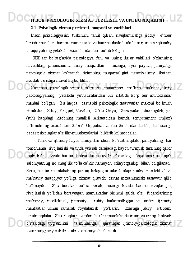 II BOB. PSIXOLOGIK XIZMAT TUZILISHI VA UNI BOSHQARISH
2.1. Psixologik xizmat predmeti, maqsadi va vazifalari
Inson   psixologiyasini   tushinish,   tahlil   qilish,   rivojlantirishga   jiddiy     e’tibor
berish  masalasi  hamma zamonlarda va hamma davlatlarda ham ijtimoiy-iqtisodiy
taraqqiyotning yetakchi  vazifalaridan biri bo’lib kelgan.
  XX   asr   bo’sag’asida   psixologiya   fani   va   uning   ilg’or   vakillari   o’zlarining
navbatdagi   jahonshumul   ilmiy   maqsadlari   -   insonga,   ayni   paytda,   jamiyatga
psixologik   xizmat   ko’rsatish   tizimining   muqarrarligini   nazariy-ilmiy   jihatdan
asoslab berishga muvaffaq bo’ldilar.
Umuman,   psixologik   xizmat   ko’rsatish     muammosi     ma’lum     ma’noda,   ilmiy
psixologiyaning     yetakchi   yo’nalishlaridan   biri   sifatida   ko’p   bor   munozaralar
manbai   bo’lgan.     Bu   haqda     dastlabki   psixologik   tasavvurlar   makoni   bo’lmish
Hindiston,   Xitoy,   Yegipet,   Vavilon,     O’rta   Osiyo,     Gresiyadan,   shuningdek,   jon
(ruh)   haqidagi   kitobning   muallifi   Aristoteldan   hamda   temperament   (mijoz)
ta’limotining   asoschilari   Galen’,   Gippokrat   va   ibn   Sinolardan   tortib,     to   hozirga
qadar psixologlar o’z fikr-mulohazalarini  bildirib kelmoqdalar.
        Tarix   va   ijtimoiy   hayot   tamoyillari   shuni   ko’rsatmoqdaki,   jamiyatning     har
tomonlama   rivojlanishi va unda yuksak darajadagi hayot, turmush tarzining qaror
toptirilishi,   avvalo har bir faoliyat ko’rsatuvchi    shaxsdagi  o’ziga xos psixologik
salohiyatning   ne   chog’lik   to’la-to’kis   namoyon   etilayotganligi   bilan   belgilanadi.
Zero,   har   bir   mamlakatning   porloq   kelajagini   odamlardagi   ijodiy,   intellektual   va
ma’naviy   taraqqiyot   yo’liga   xizmat   qiluvchi   davlat   mexanizmisiz   tasavvur   qilib
bo’lmaydi.     Shu   boisdan   bo’lsa   kerak,   hozirgi   kunda   barcha   rivojlangan,
rivojlanish   yo’lidan   borayotgan   mamlakatlar   birinchi   galda   o’z     fuqarolarining
ma’naviy,   intellektual,   jismoniy,     ruhiy   barkamolligiga   va   undan   ijtimoiy
manfaatlar   uchun   samarali   foydalanish     yo’llarini     izlashga   jiddiy     e’tiborni
qaratmoqdalar.  Shu  nuqtai nazardan, har bir mamlakatda inson va uning faoliyati
o’rtasidagi   uyg’unlikni     ta’minlashga     qaratilgan   ijtimoiy-psixologik   xizmat
tizimining joriy etilishi alohida ahamiyat kasb etadi.
19 