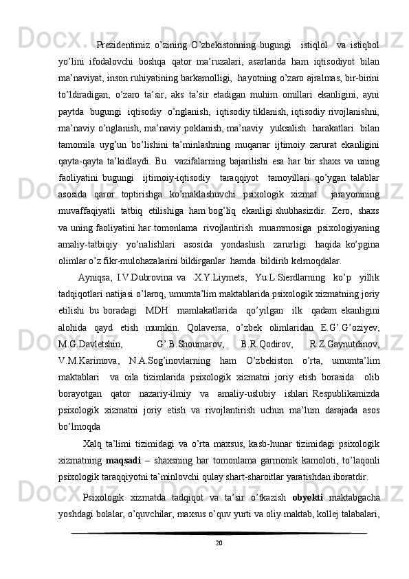         Prezidentimiz   o’zining   O’zbekistonning   bugungi     istiqlol     va   istiqbol
yo’lini   ifodalovchi   boshqa   qator   ma’ruzalari,   asarlarida   ham   iqtisodiyot   bilan
ma’naviyat, inson ruhiyatining barkamolligi,  hayotning o’zaro ajralmas, bir-birini
to’ldiradigan,   o’zaro   ta’sir,   aks   ta’sir   etadigan   muhim   omillari   ekanligini,   ayni
paytda   bugungi   iqtisodiy   o’nglanish,   iqtisodiy tiklanish, iqtisodiy rivojlanishni,
ma’naviy o’nglanish, ma’naviy poklanish, ma’naviy   yuksalish   harakatlari   bilan
tamomila   uyg’un   bo’lishini   ta’minlashning   muqarrar   ijtimoiy   zarurat   ekanligini
qayta-qayta   ta’kidlaydi.   Bu     vazifalarning   bajarilishi   esa   har   bir   shaxs   va   uning
faoliyatini   bugungi     ijtimoiy-iqtisodiy     taraqqiyot     tamoyillari   qo’ygan   talablar
asosida   qaror   toptirishga   ko’maklashuvchi   psixologik   xizmat     jarayonining
muvaffaqiyatli  tatbiq  etilishiga  ham bog’liq  ekanligi shubhasizdir.  Zero,  shaxs
va uning faoliyatini har tomonlama   rivojlantirish   muammosiga   psixologiyaning
amaliy-tatbiqiy     yo’nalishlari     asosida     yondashish     zarurligi     haqida   ko’pgina
olimlar o’z fikr-mulohazalarini bildirganlar  hamda  bildirib kelmoqdalar.
Ayniqsa,   I.V.Dubrovina   va     X.Y.Liymets,     Yu.L.Sierdlarning     ko’p     yillik
tadqiqotlari natijasi o’laroq, umumta’lim maktablarida psixologik xizmatning joriy
etilishi   bu   boradagi     MDH     mamlakatlarida     qo’yilgan     ilk     qadam   ekanligini
alohida   qayd   etish   mumkin.   Qolaversa,   o’zbek   olimlaridan   E.G’.G’oziyev,
M.G.Davletshin,     G’.B.Shoumarov,   B.R.Qodirov,   R.Z.Gaynutdinov,
V.M.Karimova,   N.A.Sog’inovlarning   ham   O’zbekiston   o’rta,   umumta’lim
maktablari     va   oila   tizimlarida   psixologik   xizmatni   joriy   etish   borasida     olib
borayotgan     qator     nazariy-ilmiy     va     amaliy-uslubiy     ishlari   Respublikamizda
psixologik   xizmatni   joriy   etish   va   rivojlantirish   uchun   ma’lum   darajada   asos
bo’lmoqda 
Xalq   ta’limi   tizimidagi   va   o’rta   maxsus,   kasb-hunar   tizimidagi   psixologik
xizmatning   maqsadi   –   shaxsning   har   tomonlama   garmonik   kamoloti,   to’laqonli
psixologik taraqqiyotni ta’minlovchi qulay shart-sharoitlar yaratishdan iboratdir.
Psixologik   xizmatda   tadqiqot   va   ta’sir   o’tkazish   obyekti   maktabgacha
yoshdagi bolalar, o’quvchilar, maxsus o’quv yurti va oliy maktab, kollej talabalari,
20 