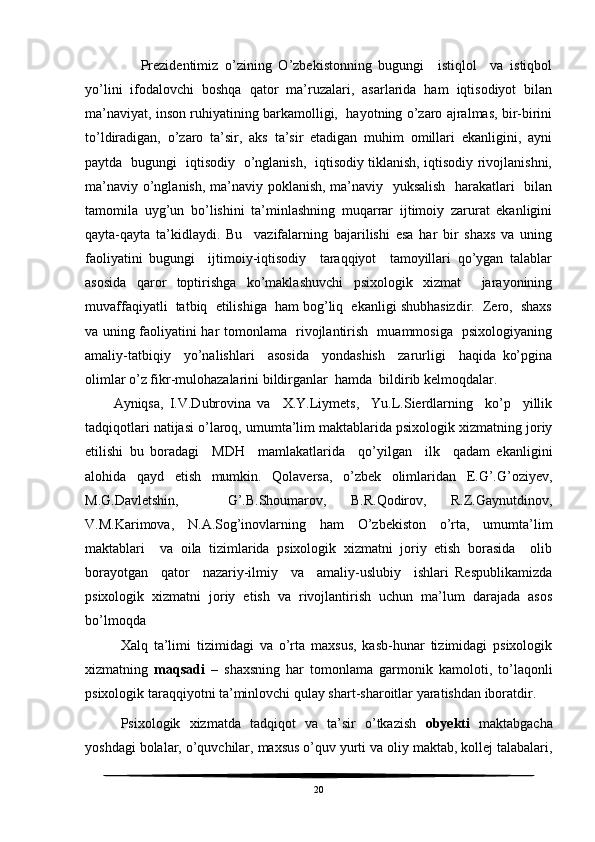 Prezidentimiz   o’zining   O’zbekistonning   bugungi     istiqlol     va   istiqbol
yo’lini   ifodalovchi   boshqa   qator   ma’ruzalari,   asarlarida   ham   iqtisodiyot   bilan
ma’naviyat, inson ruhiyatining barkamolligi,  hayotning o’zaro ajralmas, bir-birini
to’ldiradigan,   o’zaro   ta’sir,   aks   ta’sir   etadigan   muhim   omillari   ekanligini,   ayni
paytda   bugungi   iqtisodiy   o’nglanish,   iqtisodiy tiklanish, iqtisodiy rivojlanishni,
ma’naviy o’nglanish, ma’naviy poklanish, ma’naviy   yuksalish   harakatlari   bilan
tamomila   uyg’un   bo’lishini   ta’minlashning   muqarrar   ijtimoiy   zarurat   ekanligini
qayta-qayta   ta’kidlaydi.   Bu     vazifalarning   bajarilishi   esa   har   bir   shaxs   va   uning
faoliyatini   bugungi     ijtimoiy-iqtisodiy     taraqqiyot     tamoyillari   qo’ygan   talablar
asosida   qaror   toptirishga   ko’maklashuvchi   psixologik   xizmat     jarayonining
muvaffaqiyatli  tatbiq  etilishiga  ham bog’liq  ekanligi shubhasizdir.  Zero,  shaxs
va uning faoliyatini har tomonlama   rivojlantirish   muammosiga   psixologiyaning
amaliy-tatbiqiy     yo’nalishlari     asosida     yondashish     zarurligi     haqida   ko’pgina
olimlar o’z fikr-mulohazalarini bildirganlar  hamda  bildirib kelmoqdalar.
Ayniqsa,   I.V.Dubrovina   va     X.Y.Liymets,     Yu.L.Sierdlarning     ko’p     yillik
tadqiqotlari natijasi o’laroq, umumta’lim maktablarida psixologik xizmatning joriy
etilishi   bu   boradagi     MDH     mamlakatlarida     qo’yilgan     ilk     qadam   ekanligini
alohida   qayd   etish   mumkin.   Qolaversa,   o’zbek   olimlaridan   E.G’.G’oziyev,
M.G.Davletshin,     G’.B.Shoumarov,   B.R.Qodirov,   R.Z.Gaynutdinov,
V.M.Karimova,   N.A.Sog’inovlarning   ham   O’zbekiston   o’rta,   umumta’lim
maktablari     va   oila   tizimlarida   psixologik   xizmatni   joriy   etish   borasida     olib
borayotgan     qator     nazariy-ilmiy     va     amaliy-uslubiy     ishlari   Respublikamizda
psixologik   xizmatni   joriy   etish   va   rivojlantirish   uchun   ma’lum   darajada   asos
bo’lmoqda 
Xalq   ta’limi   tizimidagi   va   o’rta   maxsus,   kasb-hunar   tizimidagi   psixologik
xizmatning   maqsadi   –   shaxsning   har   tomonlama   garmonik   kamoloti,   to’laqonli
psixologik taraqqiyotni ta’minlovchi qulay shart-sharoitlar yaratishdan iboratdir.
Psixologik   xizmatda   tadqiqot   va   ta’sir   o’tkazish   obyekti   maktabgacha
yoshdagi bolalar, o’quvchilar, maxsus o’quv yurti va oliy maktab, kollej talabalari,
20