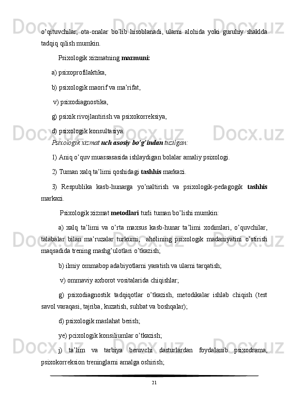 o’qituvchilar,   ota-onalar   bo’lib   hisoblanadi,   ularni   alohida   yoki   guruhiy   shaklda
tadqiq qilish mumkin. 
Psixologik xizmatning  mazmuni:     
a) psixoprofilaktika,        
b) psixologik maorif va ma’rifat,
 v) psixodiagnostika, 
g) psixik rivojlantirish va psixokorreksiya, 
d) psixologik konsultasiya. 
Psixologik xizmat  uch asosiy bo’g’indan  tuzilgan:
1) Aniq o’quv muassasasida ishlaydigan bolalar amaliy psixologi.
2) Tuman xalq ta’limi qoshidagi  tashhis  markazi. 
3)   Respublika   kasb-hunarga   yo’naltirish   va   psixologik-pedagogik   tashhis
markazi. 
 Psixologik xizmat  metodlari  turli tuman bo’lishi mumkin: 
a)   xalq   ta’limi   va   o’rta   maxsus   kasb-hunar   ta’limi   xodimlari,   o’quvchilar,
talabalar   bilan   ma’ruzalar   turkumi,     aholining   psixologik   madaniyatini   o’stirish
maqsadida trening mashg’ulotlari o’tkazish; 
b) ilmiy ommabop adabiyotlarni yaratish va ularni tarqatish;
 v) ommaviy axborot vositalarida chiqishlar; 
g)   psixodiagnostik   tadqiqotlar   o’tkazish,   metodikalar   ishlab   chiqish   (test
savol varaqasi, tajriba, kuzatish, suhbat va boshqalar); 
d) psixologik maslahat berish; 
ye) pcixologik konsiliumlar o’tkazish; 
j)   ta’lim   va   tarbiya   beruvchi   dasturlardan   foydalanib   psixodrama,
psixokorreksion treninglarni amalga oshirish; 
21 