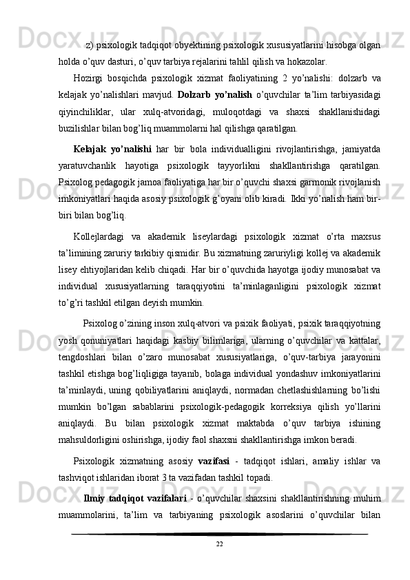  z) psixologik tadqiqot obyektining psixologik xususiyatlarini hisobga olgan
holda o’quv dasturi, o’quv tarbiya rejalarini tahlil qilish va hokazolar.
Hozirgi   bosqichda   psixologik   xizmat   faoliyatining   2   yo’nalishi:   dolzarb   va
kelajak   yo’nalishlari   mavjud.   Dolzarb   yo’nalish   o’quvchilar   ta’lim   tarbiyasidagi
qiyinchiliklar,   ular   xulq-atvoridagi,   muloqotdagi   va   shaxsi   shakllanishidagi
buzilishlar bilan bog’liq muammolarni hal qilishga qaratilgan. 
Kelajak   yo’nalishi   har   bir   bola   individualligini   rivojlantirishga,   jamiyatda
yaratuvchanlik   hayotiga   psixologik   tayyorlikni   shakllantirishga   qaratilgan.
Psixolog pedagogik jamoa faoliyatiga har bir o’quvchi shaxsi garmonik rivojlanish
imkoniyatlari haqida asosiy psixologik g’oyani olib kiradi.  Ikki yo’nalish ham bir-
biri bilan bog’liq. 
Kollejlardagi   va   akademik   liseylardagi   psixologik   xizmat   o’rta   maxsus
ta’limining zaruriy tarkibiy qismidir. Bu xizmatning zaruriyligi kollej va akademik
lisey ehtiyojlaridan kelib chiqadi. Har bir o’quvchida hayotga ijodiy munosabat va
individual   xususiyatlarning   taraqqiyotini   ta’minlaganligini   psixologik   xizmat
to’g’ri tashkil etilgan deyish mumkin. 
Psixolog o’zining inson xulq-atvori va psixik faoliyati, psixik taraqqiyotning
yosh   qonuniyatlari   haqidagi   kasbiy   bilimlariga,   ularning   o’quvchilar   va   kattalar,
tengdoshlari   bilan   o’zaro   munosabat   xususiyatlariga,   o’quv-tarbiya   jarayonini
tashkil etishga bog’liqligiga tayanib, bolaga individual yondashuv imkoniyatlarini
ta’minlaydi,   uning   qobiliyatlarini   aniqlaydi,   normadan   chetlashishlarning   bo’lishi
mumkin   bo’lgan   sabablarini   psixologik-pedagogik   korreksiya   qilish   yo’llarini
aniqlaydi.   Bu   bilan   psixologik   xizmat   maktabda   o’quv   tarbiya   ishining
mahsuldorligini oshirishga, ijodiy faol shaxsni shakllantirishga imkon beradi. 
Psixologik   xizmatning   asosiy   vazifasi   -   tadqiqot   ishlari,   amaliy   ishlar   va
tashviqot ishlaridan iborat 3 ta vazifadan tashkil topadi. 
Ilmiy   tadqiqot   vazifalari   -   o’quvchilar   shaxsini   shakllantirishning   muhim
muammolarini,   ta’lim   va   tarbiyaning   psixologik   asoslarini   o’quvchilar   bilan
22 