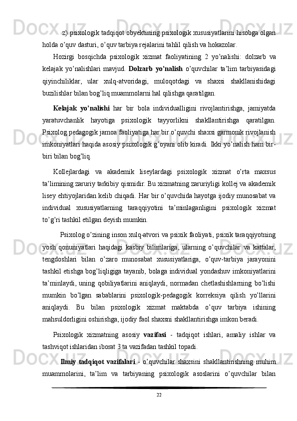 z) psixologik tadqiqot obyektining psixologik xususiyatlarini hisobga olgan
holda o’quv dasturi, o’quv tarbiya rejalarini tahlil qilish va hokazolar.
Hozirgi   bosqichda   psixologik   xizmat   faoliyatining   2   yo’nalishi:   dolzarb   va
kelajak   yo’nalishlari   mavjud.   Dolzarb   yo’nalish   o’quvchilar   ta’lim   tarbiyasidagi
qiyinchiliklar,   ular   xulq-atvoridagi,   muloqotdagi   va   shaxsi   shakllanishidagi
buzilishlar bilan bog’liq muammolarni hal qilishga qaratilgan. 
Kelajak   yo’nalishi   har   bir   bola   individualligini   rivojlantirishga,   jamiyatda
yaratuvchanlik   hayotiga   psixologik   tayyorlikni   shakllantirishga   qaratilgan.
Psixolog pedagogik jamoa faoliyatiga har bir o’quvchi shaxsi garmonik rivojlanish
imkoniyatlari haqida asosiy psixologik g’oyani olib kiradi.  Ikki yo’nalish ham bir-
biri bilan bog’liq. 
Kollejlardagi   va   akademik   liseylardagi   psixologik   xizmat   o’rta   maxsus
ta’limining zaruriy tarkibiy qismidir. Bu xizmatning zaruriyligi kollej va akademik
lisey ehtiyojlaridan kelib chiqadi. Har bir o’quvchida hayotga ijodiy munosabat va
individual   xususiyatlarning   taraqqiyotini   ta’minlaganligini   psixologik   xizmat
to’g’ri tashkil etilgan deyish mumkin. 
Psixolog o’zining inson xulq-atvori va psixik faoliyati, psixik taraqqiyotning
yosh   qonuniyatlari   haqidagi   kasbiy   bilimlariga,   ularning   o’quvchilar   va   kattalar,
tengdoshlari   bilan   o’zaro   munosabat   xususiyatlariga,   o’quv-tarbiya   jarayonini
tashkil etishga bog’liqligiga tayanib, bolaga individual yondashuv imkoniyatlarini
ta’minlaydi,   uning   qobiliyatlarini   aniqlaydi,   normadan   chetlashishlarning   bo’lishi
mumkin   bo’lgan   sabablarini   psixologik-pedagogik   korreksiya   qilish   yo’llarini
aniqlaydi.   Bu   bilan   psixologik   xizmat   maktabda   o’quv   tarbiya   ishining
mahsuldorligini oshirishga, ijodiy faol shaxsni shakllantirishga imkon beradi. 
Psixologik   xizmatning   asosiy   vazifasi   -   tadqiqot   ishlari,   amaliy   ishlar   va
tashviqot ishlaridan iborat 3 ta vazifadan tashkil topadi. 
Ilmiy   tadqiqot   vazifalari   -   o’quvchilar   shaxsini   shakllantirishning   muhim
muammolarini,   ta’lim   va   tarbiyaning   psixologik   asoslarini   o’quvchilar   bilan
22