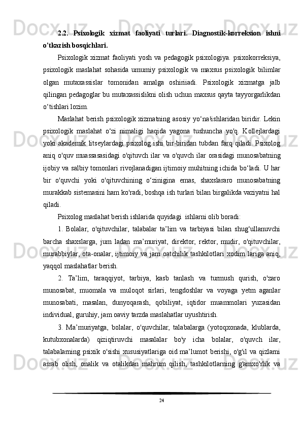 2.2.   Psixologik   xizmat   faoliyati   turlari .   Diagnostik - korreksion   ishni
o ' tkazish   bosqichlari .
Psixologik  xizmat   faoliyati   yosh  va  pedagogik  psixologiya.   psixokorreksiya,
psixologik   maslahat   sohasida   umumiy   psixologik   va   maxsus   psixologik   bilimlar
olgan   mutaxassislar   tomonidan   amalga   oshiriiadi.   Psixologik   xizmatga   jalb
qilingan pedagoglar bu mutaxassislikni olish uchun maxsus qayta tayyorgarlikdan
o‘tishlari lozim.
Maslahat  berish psixologik xizmatning asosiy yo‘na!ishlaridan biridir. Lekin
psixologik   maslahat   o‘zi   nimaligi   haqida   yagona   tushuncha   yo'q.   Kollejlardagi
yoki   akademik   litseylardagi   psixolog   ishi   bir-biridan   tubdan   farq   qiladi.  Psixolog
aniq o'quv muassasasidagi  o'qituvch ilar  va  o'quvch ilar  orasidagi  munosabatning
ijobiy va salbiy tomonlari rivojlanadigan ijtimoiy muhitning ichida bo‘ladi. U har
bir   o'quvchi   yoki   o'qituvchining   o‘zinigina   emas,   shaxslararo   munosabatning
murakkab sistemasini ham ko'radi, boshqa ish turlari bilan birgalikda vaziyatni hal
qiladi.
Psixolog maslahat berish ishlarida quyidagi  ishlarni olib boradi:
1.   Bolalar,   o'qituvchilar,   talabalar   ta’lim   va   tarbiyasi   bilan   shug‘ullanuvchi
barcha   shaxslarga,   jum   ladan   ma’muriyat,   direktor,   rektor,   mudir,   o'qituvchilar,
murabbiylar,   ota-onalar,   ijtimoiy   va   jam   oatchilik   tashkilotlari   xodim   lariga   aniq,
yaqqol maslahatlar berish.
2.   Ta’lim,   taraqqiyot,   tarbiya,   kasb   tanlash   va   turmush   qurish,   o'zaro
munosabat,   muomala   va   muloqot   sirlari,   tengdoshlar   va   voyaga   yetm   aganlar
munosabati,   masalan,   dunyoqarash,   qobiliyat,   iqtidor   muammolari   yuzasidan
individual, guruhiy, jam oaviy tarzda maslahatlar uyushtirish.
3.   Ma’muriyatga,   bolalar,   o'quvchilar,   talabalarga   (yotoqxonada,   klublarda,
kutubxonalarda)   qiziqtiruvchi   masalalar   bo'y   icha   bolalar,   o'quvch   ilar,
talabalarning psixik o'sishi  xususiyatlariga oid ma’lumot berishi, o'g'il  va qizlarni
asrab   olish,   onalik   va   otalikdan   mahrum   qilish,   tashkilotlarning   g'amxo'rlik   va
24 