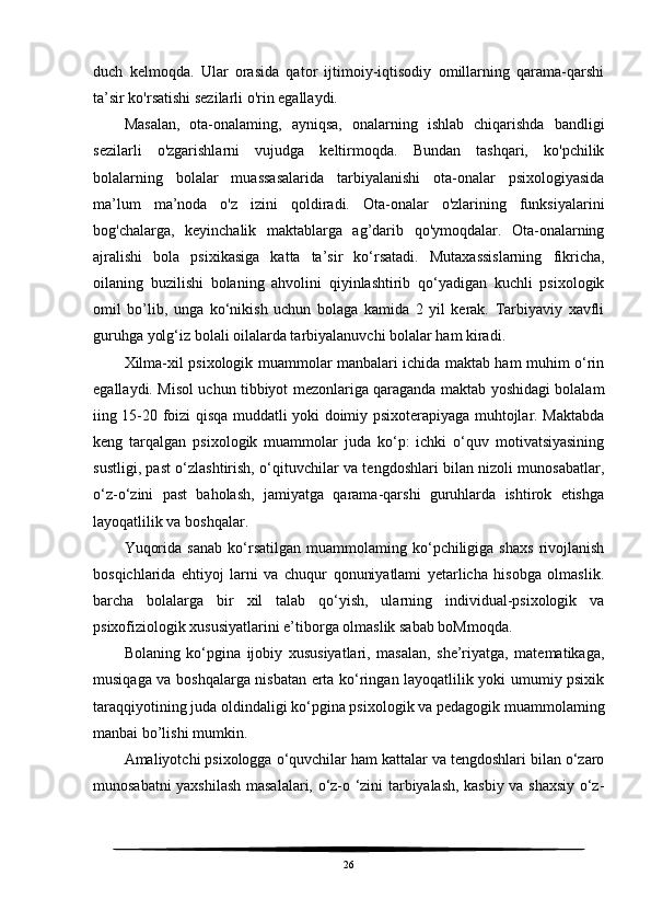 duch   kelmoqda.   Ular   orasida   qator   ijtimoiy-iqtisodiy   omillarning   qarama-qarshi
ta’sir ko'rsatishi sezilarli o'rin egallaydi.
Masalan,   ota-onalaming,   ayniqsa,   onalarning   ishlab   chiqarishda   bandligi
sezilarli   o'zgarishlarni   vujudga   keltirmoqda.   Bundan   tashqari,   ko'pchilik
bolalarning   bolalar   muassasalarida   tarbiyalanishi   ota-onalar   psixologiyasida
ma’lum   ma’noda   o'z   izini   qoldiradi.   Ota-onalar   o'zlarining   funksiyalarini
bog'chalarga,   keyinchalik   maktablarga   ag’darib   qo'ymoqdalar.   Ota-onalarning
ajralishi   bola   psixikasiga   katta   ta’sir   ko‘rsatadi.   Mutaxassislarning   fikricha,
oilaning   buzilishi   bolaning   ahvolini   qiyinlashtirib   qo‘yadigan   kuchli   psixologik
omil   bo’lib,   unga   ko‘nikish   uchun   bolaga   kamida   2   yil   kerak.   Tarbiyaviy   xavfli
guruhga yolg‘iz bolali oilalarda tarbiyalanuvchi bolalar ham kiradi.
Xilma-xil psixologik muammolar manbalari ichida maktab ham muhim o‘rin
egallaydi. Misol uchun tibbiyot mezonlariga qaraganda maktab yoshidagi bolalam
iing 15-20 foizi qisqa muddatli yoki doimiy psixoterapiyaga muhtojlar. Maktabda
keng   tarqalgan   psixologik   muammolar   juda   ko‘p:   ichki   o‘quv   motivatsiyasining
sustligi, past o‘zlashtirish, o‘qituvchilar va tengdoshlari bilan nizoli munosabatlar,
o‘z-o‘zini   past   baholash,   jamiyatga   qarama-qarshi   guruhlarda   ishtirok   etishga
layoqatlilik va boshqalar.
Yuqorida   sanab   ko‘rsatilgan   muammolaming   ko‘pchiligiga   shaxs   rivojlanish
bosqichlarida   ehtiyoj   larni   va   chuqur   qonuniyatlami   yetarlicha   hisobga   olmaslik.
barcha   bolalarga   bir   xil   talab   qo‘yish,   ularning   individual-psixologik   va
psixofiziologik xususiyatlarini e’tiborga olmaslik sabab boMmoqda.
Bolaning   ko‘pgina   ijobiy   xususiyatlari,   masalan,   she’riyatga,   matematikaga,
musiqaga va boshqalarga nisbatan erta ko‘ringan layoqatlilik yoki umumiy psixik
taraqqiyotining juda oldindaligi ko‘pgina psixologik va pedagogik muammolaming
manbai bo’lishi mumkin.
Amaliyotchi psixologga o‘quvchilar ham kattalar va tengdoshlari bilan o‘zaro
munosabatni yaxshilash masalalari, o‘z-o ‘zini tarbiyalash, kasbiy va shaxsiy o‘z-
26 