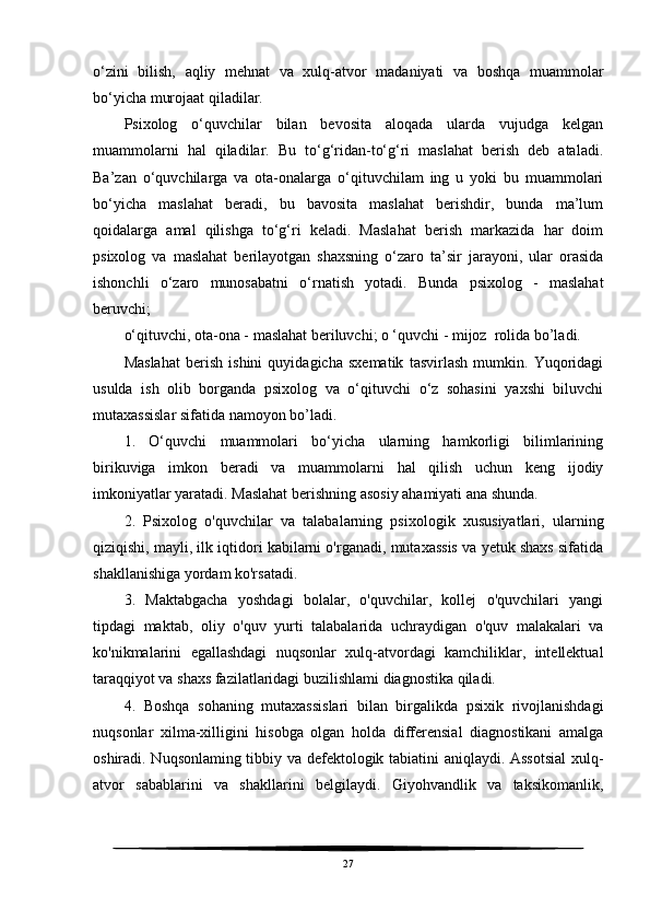 o‘zini   bilish,   aqliy   mehnat   va   xulq-atvor   madaniyati   va   boshqa   muammolar
bo‘yicha murojaat qiladilar.
Psixolog   o‘quvchilar   bilan   bevosita   aloqada   ularda   vujudga   kelgan
muammolarni   hal   qiladilar.   Bu   to‘g‘ridan-to‘g‘ri   maslahat   berish   deb   ataladi.
Ba’zan   o‘quvchilarga   va   ota-onalarga   o‘qituvchilam   ing   u   yoki   bu   muammolari
bo‘yicha   maslahat   beradi,   bu   bavosita   maslahat   berishdir,   bunda   ma’lum
qoidalarga   amal   qilishga   to‘g‘ri   keladi.   Maslahat   berish   markazida   har   doim
psixolog   va   maslahat   berilayotgan   shaxsning   o‘zaro   ta’sir   jarayoni,   ular   orasida
ishonchli   o‘zaro   munosabatni   o‘rnatish   yotadi.   Bunda   psixolog   -   maslahat
beruvchi; 
o‘qituvchi, ota-ona - maslahat beriluvchi; o ‘quvchi - mijoz  rolida bo’ladi.
Maslahat   berish   ishini   quyidagicha   sxematik   tasvirlash   mumkin.   Yuqoridagi
usulda   ish   olib   borganda   psixolog   va   o‘qituvchi   o‘z   sohasini   yaxshi   biluvchi
mutaxassislar sifatida namoyon bo’ladi.
1.   O‘quvchi   muammolari   bo‘yicha   ularning   hamkorligi   bilimlarining
birikuviga   imkon   beradi   va   muammolarni   hal   qilish   uchun   keng   ijodiy
imkoniyatlar yaratadi. Maslahat berishning asosiy ahamiyati ana shunda.
2.   Psixolog   o'quvchilar   va   talabalarning   psixologik   xususiyatlari,   ularning
qiziqishi, mayli, ilk iqtidori kabilarni o'rganadi, mutaxassis va yetuk shaxs sifatida
shakllanishiga yordam ko'rsatadi.
3.   Maktabgacha   yoshdagi   bolalar,   o'quvchilar,   kollej   o'quvchilari   yangi
tipdagi   maktab,   oliy   o'quv   yurti   talabalarida   uchraydigan   o'quv   malakalari   va
ko'nikmalarini   egallashdagi   nuqsonlar   xulq-atvordagi   kamchiliklar,   intellektual
taraqqiyot va shaxs fazilatlaridagi buzilishlami diagnostika qiladi.
4.   Boshqa   sohaning   mutaxassislari   bilan   birgalikda   psixik   rivojlanishdagi
nuqsonlar   xilma-xilligini   hisobga   olgan   holda   differensial   diagnostikani   amalga
oshiradi. Nuqsonlaming tibbiy va defektologik tabiatini aniqlaydi. Assotsial  xulq-
atvor   sabablarini   va   shakllarini   belgilaydi.   Giyohvandlik   va   taksikomanlik,
27 