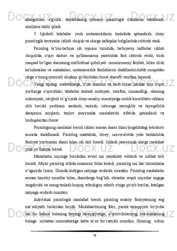 alkogolizm,   o'g'rilik,   daydilikning   ijtimoiy   psixologik   ildizlarini   tekshiradi,
omillarni tahlil qiladi.
5.   Iqtidorli   talabalar.   yosh   mutaxassislarni   tanlashda   qatnashish,   ilmiy
psixologik tavsiyalar ishlab chiqish va ularga nafaqalar belgilashda ishtirok etadi.
Psixolog   ta’lim-tarbiya   ish   rejasini   tuzishda,   tarbiyaviy   tadbirlar   ishlab
chiqishda,   o'quv   dasturi   va   qo'llanmasini   yaratishda   faol   ishtirok   etishi,   bosh
maqsad bo’lgan shaxsning intellektual qobiliyati. umuminsoniy fazilati, bilim olish
ko'nikmalari va malakalari, mutaxassislik  fazilatlarini shakllantirishdek muqaddas
ishga o'ziniig munosib ulushini qo'shishdan iborat sharafli vazifani bajaradi.
Yangi   tipdagi   maktablarga,   o‘rta   maxsus   va   kasb-hunar   hamda   oliy   o'quv
yurtlariga   o'quvchilar,   talabalar   tanlash   mohiyati,   vazifasi,   monandligi,   ularning
imkoniyati, istiqboli to‘g‘risida ilmiy-amaliy xususiyatga molik konsultativ ishlami
olib   borishi   yoshlarni   saralash,   tanlash,   ixtisosga   yaroqlilik   va   layoqatlilik
darajasini   aniqlash,   tanlov   jarayonida   maslahatchi   sifatida   qatnashish   va
boshqalardan iborat.
Psixologning maslahat berish ishlari asosan shaxs bilan birgalikdagi kelishuvi
asosida   shakllanadi.   Psixolog   maktabda,   litsey,   universitetda   yoki   tashkilotda
faoliyat yuritmasin shaxs bilan ish olib boradi. Ishlash jarayonida ularga maslahat
yoki yo’llanma beradi.
Maslahatni   mijozga   berishdan   avval   uni   yaxshilab   eshitadi   va   suhbat   olib
boradi. Mijoz psixolog oldida muammo bilan keladi, psixolog uni har tomonlama
o‘rganishi lozim. Shunda kutilgan natijaga erishishi mumkin. Psixolog maslahatni
asosan hayotiy misollar bilan, shaxslarga bog’lab, obrazlar orqali mijozlar ongiga
singdirishi va uning tanlash huquqi erkinligini eslatib o'ziga qo'yib berilsa, kutilgan
natijaga erishish mumkin.
Individual   psixologik   maslahat   berish   psixolog   amaliy   faoliyatining   eng
ma’suliyatli   turlaridan   biridir.   Maslahatchining   fikri,   psixik   taraqqiyoti   bo'yicha
har   bir   bahosi   bolaning   keyingi   taraq qiyotiga,   o‘qituvchilarning,   ota-onalarning
bolaga     nisbatan   munosabatiga   katta   ta’sir   ko‘rsatishi   mumkin.   Shuning     uchun
28 