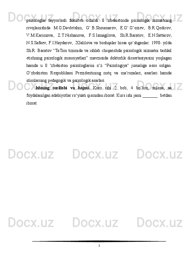 psixologlar   tayyorlash   fakulteti   ochildi.   0   ‘zbekistonda   psixologik   xizmatning
rivojlanishida   M.G.Davletshin,   G‘.B.Shoumarov,   E.G‘.G‘oziev,   B.R.Qodirov,
V.M.Karimova,   Z.T.Nishanova,   F.S.Ismagilova,   Sh.R.Baratov,   E.N.Sattarov,
N.S.Safaev,   F.I.Haydarov,  .XJalilova   va  boshqalar  hissa  qo‘shganlar.  1998-   yilda
Sh.R.   Baratov  “TaTim   tizimida  va   ishlab   chiqarishda   psixologik   xizmatni   tashkil
etishning   psixologik   xususiyatlari”   mavzusida   doktorlik   dissertasiyasini   yoqlagan
hamda   u   0   ‘zbekiston   psixologlarini   o‘z   “Psixologiya“   jurnaliga   asos   solgan.
O‘zbekiston   Respublikasi   Prezidentining   nutq   va   ma’ruzalari,   asarlari   hamda
olimlarning pedagogik va psixologik asarlari.
Ishning   tuzilishi   va   hajmi.   Kurs   ishi   2   bob,   4   bo‘lim,   xulosa,   ва
foydalanilgan adabiyotlar ro‘yxati qismidan iborat. Kurs ishi jami _______  betdan
iborat.
2