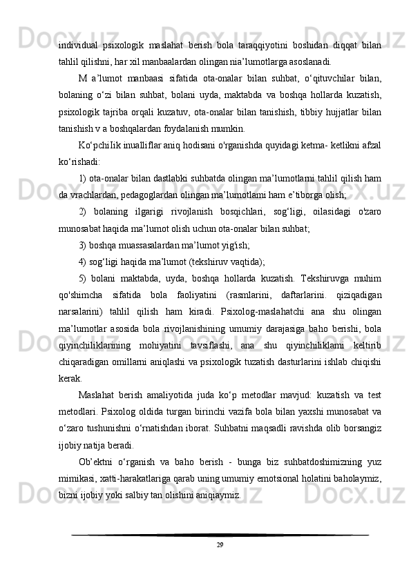 individual   psixologik   maslahat   berish   bola   taraqqiyotini   boshidan   diqqat   bilan
tahlil qilishni, har xil manbaalardan olingan nia’lumotlarga asoslanadi. 
M   a’lumot   manbaasi   sifatida   ota-onalar   bilan   suhbat,   o‘qituvchilar   bilan,
bolaning   o‘zi   bilan   suhbat,   bolani   uyda,   maktabda   va   boshqa   hollarda   kuzatish,
psixologik   tajriba   orqali   kuzatuv,   ota-onalar   bilan   tanishish,   tibbiy   hujjatlar   bilan
tanishish v a boshqalardan foydalanish mumkin. 
Ko‘pchiIik inualliflar aniq hodisani o'rganishda quyidagi ketma- ketlikni afzal
ko‘rishadi:
1) ota-onalar bilan dastlabki suhbatda olingan ma’lumotlarni tahlil qilish ham
da vrachlardan, pedagoglardan olingan ma’lumotlami ham e’tiborga olish;
2)   bolaning   ilgarigi   rivojlanish   bosqichlari,   sog‘ligi,   oilasidagi   o'zaro
munosabat haqida ma’lumot olish uchun ota-onalar bilan suhbat;
3) boshqa muassasalardan ma’lumot yig'ish;
4) sog‘ligi haqida ma’lumot (tekshiruv vaqtida);
5)   bolani   maktabda,   uyda,   boshqa   hollarda   kuzatish.   Tekshiruvga   muhim
qo'shimcha   sifatida   bola   faoliyatini   (rasmlarini,   daftarlarini.   qiziqadigan
narsalarini)   tahlil   qilish   ham   kiradi.   Psixolog-maslahatchi   ana   shu   olingan
ma’lumotlar   asosida   bola   rivojlanishining   umumiy   darajasiga   baho   berishi,   bola
qiyinchiliklarining   mohiyatini   tavsiflashi,   ana   shu   qiyinchiliklami   keltirib
chiqaradigan omillarni aniqlashi va psixologik tuzatish dasturlarini ishlab chiqishi
kerak.
Maslahat   berish   amaliyotida   juda   ko‘p   metodlar   mavjud:   kuzatish   va   test
metodlari.   Psixolog   oldida   turgan  birinchi   vazifa   bola  bilan   yaxshi   munosabat   va
o‘zaro tushunishni o‘rnatishdan iborat. Suhbatni maqsadli ravishda olib borsangiz
ijobiy natija beradi.
Ob’ektni   o‘rganish   va   baho   berish   -   bunga   biz   suhbatdoshimizning   yuz
mimikasi, xatti-harakatlariga qarab uning umumiy emotsional holatini baholaymiz,
bizni ijobiy yoki salbiy tan olishini aniqiaymiz. 
29 