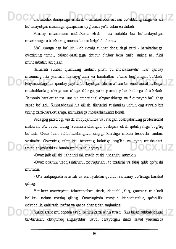 Hamkorlik   darajasiga   erishish   -   hamkorlikka   asosan   ob’ektning   sizga   va   siz
ko‘tarayotgan masalaga qiziqishini uyg‘otish yo‘li bilan erishiladi.
Amaliy   muammoni   muhokama   etish   -   bu   holatda   biz   ko‘tarilayotgan
muammoga o b ’ektning munosabatini belgilab olamiz.
Ma’lumotga   ega   bo’lish   -   ob’ektnig   suhbat   chog’idagi   xatti   -   harakatlariga,
ovozining   tempi,   baland-pastligiga   chuqur   e’tibor   bera   turib,   uning   asl   fikri
munosabatini aniqlash.
Samarali   suhbat   qilishning   muhim   jihati   bu   moslashuvdir.   Har   qanday
insonning   ilkr   yuritish,   his-tuyg‘ulari   va   harakatlari   o‘zaro   bog’langan   boMadi.
Miyamizdagi har qanday paytda bo’layotgan fikr m a’lum bir emotsional turtkiga,
mushaklardagi  o‘ziga  xos  o‘zgarishlarga,  ya’ni   jismotiiy  harakatlarga  olib  keladi.
Jismoniy harakatlar ma’lum bir emotsional o‘zgarishlarga va fikr paydo bo’lishga
sabab   bo’ladi.   Suhbatdoshni   his   qilish,   fikrlarini   tushunish   uchun   eng   avvalo   biz
uning xatti-harakatlariga, mimikasiga moslashishimiz kerak. 
Pedagog piixolog, vrach, huquqshunos va istalgan boshqalarning professional
mahorati   o‘z   ovozi   uning   tebranish   ohangini   boshqara   olish   qobiliyatiga   bog’liq
bo’ladi.   Ovoz   ham   suhbatdoshingizni   ongiga   kirishga   imkon   beruvchi   muhim
vositadir.   Ovozning   eshitilishi   tananing   holatiga   bog’liq   va   oyoq   mushaklari,
tovonlar joylashishi bunda muhim rol o'ynaydi:
-Ovoz jalb qilishi, ishontirishi, madh etishi, uxlatishi mumkin.
-Ovoz   odamni   uzoqlashtirishi,   zo‘riqtirishi,   to‘xtatishi   va   falaj   qilib   qo‘yishi
mumkin.
- O‘z nutqingizda artistlik va sun’iylikdan qochib, samimiy bo’lishga harakat
qiling.
Har   kuni   ovozingizni   tebranuvchan,   tinch,  ishonchli,  iliq,  g'amxo'r,  m  a’noli
bo’lishi   uchun   mashq   qiling.   Ovozingizda   mavjud   ishonchsizlik,   qo'pollik,
qo'rqoqlik, qaltirash, nafrat va qasos ohangidan saqlaning. 
Shaxslararo muloqotda savol berish katta o‘rin tutadi. Shu bilan suhbatdoshlar
bir-birlarini   chuqurroq   anglaydilar.   Savol   berayotgan   shaxs   savol   yordamida
30 