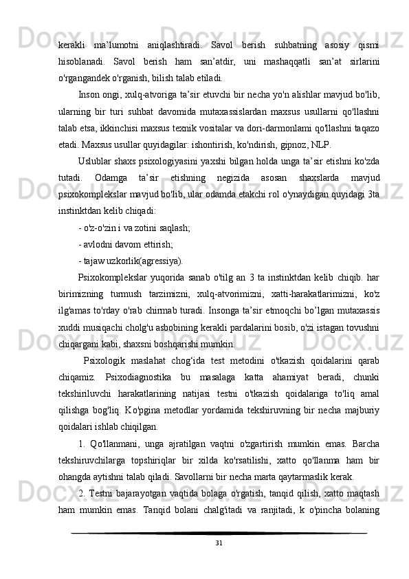 kerakli   ma’lumotni   aniqlashtiradi.   Savol   berish   suhbatning   asosiy   qismi
hisoblanadi.   Savol   berish   ham   san’atdir,   uni   mashaqqatli   san’at   sirlarini
o'rgangandek o'rganish, bilish talab etiladi. 
Inson ongi, xulq-atvoriga ta’sir etuvchi bir necha yo'n alishlar mavjud bo'lib,
ularning   bir   turi   suhbat   davomida   mutaxassislardan   maxsus   usullarni   qo'llashni
talab etsa, ikkinchisi maxsus texnik vositalar va dori-darmonlami qo'llashni taqazo
etadi. Maxsus usullar quyidagilar: ishontirish, ko'ndirish, gipnoz, NLP.
Uslublar shaxs psixologiyasini  yaxshi bilgan holda unga ta’sir etishni  ko'zda
tutadi.   Odamga   ta’sir   etishning   negizida   asosan   shaxslarda   mavjud
psixokomplekslar mavjud bo'lib, ular odamda etakchi rol o'ynaydigan quyidagi 3ta
instinktdan kelib chiqadi:
- o'z-o'zin i va zotini saqlash;
- avlodni davom ettirish;
- tajaw uzkorlik(agressiya).
Psixokomplekslar   yuqorida   sanab   o'tilg   an   3   ta   instinktdan   kelib   chiqib.   har
birimizning   turmush   tarzimizni,   xulq-atvorimizni,   xatti-harakatlarimizni,   ko'z
ilg'amas  to'rday  o'rab  chirmab turadi. Insonga  ta’sir  etmoqchi   bo’lgan  mutaxassis
xuddi musiqachi cholg'u asbobining kerakli pardalarini bosib, o'zi istagan tovushni
chiqargani kabi, shaxsni boshqarishi mumkin.
  Psixologik   maslahat   chog‘ida   test   metodini   o'tkazish   qoidalarini   qarab
chiqamiz.   Psixodiagnostika   bu   masalaga   katta   ahamiyat   beradi,   chunki
tekshiriluvchi   harakatlarining   natijasi   testni   o'tkazish   qoidalariga   to'liq   amal
qilishga   bog'liq.   Ko'pgina   metodlar   yordamida   tekshiruvning   bir   necha   majburiy
qoidalari ishlab chiqilgan.
1.   Qo'llanmani,   unga   ajratilgan   vaqtni   o'zgartirish   mumkin   emas.   Barcha
tekshiruvchilarga   topshiriqlar   bir   xilda   ko'rsatilishi,   xatto   qo'llanma   ham   bir
ohangda aytishni talab qiladi. Savollarni bir necha marta qaytarmaslik kerak.
2.   Testni   bajarayotgan   vaqtida   bolaga   o'rgatish,   tanqid   qilish,   xatto   maqtash
ham   mumkin   emas.   Tanqid   bolani   chalg'itadi   va   ranjitadi,   k   o'pincha   bolaning
31 