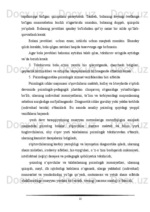 topshiriqqa   bo'lgan   qiziqishini   pasaytiradi.   Tanbeh,   bolaning   keyingi   testlariga
bo'lgan   munosabatini   kuchli   o'zgartirishi   mumkin,   bolaning   diqqati,   qiziqishi
yo'qoladi.   Bolaning   javoblari   qanday   bo'lishidan   qat’iy   nazar   bir   xilda   qo’llab-
quvvatlash kerak. 
Bolani   javoblari     uchun   emas,   intilishi   uchun   maqtash   mumkin.   Shunday
qilish kerakki, bola qilgan xatolari haqida tasavvurga ega bo'lmasin. 
Agar bola javoblari  bahosini  aytishni  talab qilsa, tekshiruv so'ngida aytishga
va’da berish kerak.
3.   Tekshiruvni   bola   o'zini   yaxshi   his   qilayotganda,   charchash   belgilari,
qaysarlik ko'rinishlari va ortiqcha  xayajonlanish bo'lmaganda o'tkazish kerak.
5.  Psixodiagnostika-psixologik xizmat vazifalaridan biri sifatida 
Psixologik ishlar majmuasi o'quvchilarni maktab, kollej va litseylarda o'qitish
davomida   psixologik-pedagogik   jihatdan   chuqurroq   o'rganishga   yo'naltirilgan
bo'Iib,   ularning   individual   xususiyatlarini,   ta’lim   va   tarbiyasidagi   nuqsonlaming
sababini aniqlashga mo'ljallangandir. Diagnostik ishlar guruhiy yoki yakka tartibda
(individual   tarzda)   o'tkaziladi.   Bu   asnoda   amaliy   psixolog   quyidagi   yaqqol
vazifalarni bajaradi:
-yosh   davr   taraqqiyotining   muayyan   mezonlariga   muvofiqligini   aniqlash
maqsadida   psixolog   bolalar,   o'quvchilar,   maxsus   maktab   va   bilim   yurti
tinglovchilarini,   oliy   o'quv   yurti   talabalarini   psixologik   tekshiruvdan   o'tkazib,
ularning kamolot darajalarini belgilash; 
o'qituvchilarning kasbiy yaroqliligi  va layoqatini diagnostika qiladi, ularning
shaxs xislatlari, irodaviy sifatlari, his-tuyg'ulari, o 'z-o 'zini boshqarish imkoniyati,
intellektual (aqliy) darajasi va pedagogik qobiliyatini tekshirish;
-psixolog   o‘quvchilar   va   talabalarning   psixologik   xususiyatlari,   ularning
qiziqish,   mayl,   ilk   iqtidorligi   kabilarni   o‘rganadi,   ularga   yakkahol   (individual)
munosabat   va   yondashishni   yo’lga   qo‘yadi,   mutaxassis   va   yetuk   shaxs   sifatida
shakllanishiga muayyan yordam ko‘rsatadi, trening (maxsus mashq) o‘tkazish;
32 