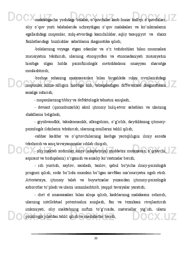 -maktabgacha   yoshdagi   bolalar,   o‘quvchilar   kasb-hunar   kolleji   o‘quvchilari,
oliy   o‘quv   yurti   talabalarida   uchraydigan   o‘quv   malakalari   va   ko‘nikmalarini
egallashdagi   nuqsonlar,   xulq-atvordagi   kamchiliklar,   aqliy   taraqqiyot     va     shaxs
fazilatlaridagi  buzilishlar  sabablarini diagnostika qilish;
-bolalarning   voyaga   etgan   odamlar   va   o‘z   teshdoshlari   bilan   muomalasi
xususiyatini   tekshirish,   ularning   etnoqiyofasi   va   etnomadaniyati   xususiyatini
hisobga   olgan   holda   psixofiziologik   metodikalami   muayyan   sharoitga
moslashtirish;
-boshqa   sohaning   mutaxassislari   bilan   birgalikda   ruhiy   rivojlanishdagi
nuqsonlar   xilma-xilligini   hisobga   olib,   tabaqalashgan   differentsial   diagnostikani
amalga oshirish;
- nuqsonlarning tibbiy va defektologik tabiatini aniqlash;
-   deviant   (qonunbuzarlik)   aksil   ijtimoiy   hulq-atvor   sabablari   va   ularning
shakllarini belgilash;
-   giyohvandlik,   taksikomanlik,   alkogolizm,   o‘g‘irlik,   daydilikning   ijtimoiy-
psixologik ildizlarini tekshirish, ularning omillarini tahlil qilish;
-rahbar   kadrlar   va   o‘qituvchilarning   kasbga   yaroqliligini   ilmiy   asosda
tekshirish va aniq tavsiyanomalar ishlab chiqish;
- oliy maktab xodimlari sinov (adaptatsiya) muddatini mutaxassis, o‘qituvchi,
aspirant va boshqalami) o‘rganish va amaliy ko‘rsatmalar berish;
-   ish   yuritish,   saylov,   saralash,   tanlov,   qabul   bo'yicha   ilmiy-psixologik
prognoz   qilish,   sodir   bo’lishi   mumkin   bo’lgan   xavfdan   ma’muriyatni   ogoh   etish.
Attestatsiya,   ijtimoiy   talab   va   buyurtmalar   yuzasidan   ijtimoiy-psixologik
axborotlar to‘plash va ularni umumlashtirib, yaqqol tavsiyalar yaratish;
-   chet   el   muassasalari   bilan   aloqa   qilish,   kadrlarning   malakasini   oshirish,
ularning   intellektual   potentsialini   aniqlash,   fan   va   texnikani   rivojlantirish
imkoniyati,   oliy   maktabning   nufuzi   to‘g‘risida,   materiallar   yig’ish,   ularni
psixologik jihatdan tahlil qilish va maslahatlar berish;
33 