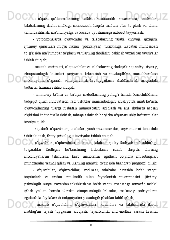 -   o'quv   qo'llanmalarining   sifati,   kitobxonlik   muammosi,   xodimlar,
talabalarning   davlat   mulkiga   munosabati   haqida   ma'lum   otlar   to‘plash   va   ularni
umumlashtirish, ma’muriyatga va kasaba uyushmasiga axborot tayyorlash;
-   yotoqxonalarda   o'quvchilar   va   talabalarning   talabi,   ehtiyoji,   qiziqish.
ijtimoiy   qarashlari   nuqtai   nazari   (pozitsiyasi).   turmushga   nisbatan   munosabati
to‘g‘risida ma’lumotlar to‘plash va ularning faolligini oshirish yuzasidan tavsiyalar
ishlab chiqish;
- maktab xodimlari, o‘qituvchilar va talabalarning ekologik, iqtisodiy, siyosiy,
etnopsixologik   bilimlari   saviyasini   tekshirish   va   mustaqillikni   mustahkamlash
imkoniyatini   o'rganish,   vatanparvarlik   his-tuyg'ularini   shakllantirish   maqsadida
tadbirlar tizimini ishlab chiqish;
-   an’anaviy   ta’lim   va   tarbiya   metodlarining   yutug‘i   hamda   kamchiliklarini
tadqiqot qilish, innovatsion. faol uslublar samaradorligini anialiyotda sinab ko'rish,
o'quvchilarning   ularga   nisbatan   munosabatini   aniqlash   va   ana   shularga   asosan
o'qitishni individuallashtirish, tabaqalashtirish bo'yicha o'quv-uslubiy ko'rsatm alar
tavsiya qilish;
-   iqtidorli   o'quvchilar,   talabalar,   yosh   mutaxassislar,   aspirantlarni   tanlashda
ishtirok etish, ilmiy-psixologik tavsiyalar ishlab chiqish;
- o'quvchilar, o'qituvchilar, xodimlar, talabalar ijodiy faoliyati mahsuldorligi.
to'garaklar   faolligini   ko'tarislming   tadbirlarini   ishlab   chiqish,   ularning
imkoniyatlarini   tekshirish,   kasb   mahoratini   egallash   bo'yicha   musobaqalar,
munozaralar tashkil qilish va ularning mahsuli to'g'risida bashorat (prognoz) qilish;
-   o'quvchilar,   o'qituvchilar,   xodimlar,   talabalar   o'rtasida   bo'sh   vaqtni
taqsimlash   va   undan   omilkorlik   bilan   foydalanish   muammosini   ijtinioiy-
psixologik   nuqtai   nazardan   tekshirish   va   bo'sh   vaqtni   maqsadga   muvofiq   tashkil
qilish   yo'llari   hamda   ulardan   etnopsixologik   bilimlar,   ma’naviy   qadriyatlarni
egaliashda foydalanish imkoniyatini psixologik jihatdan tahlil qilish;
-   maktab   o'quvchilari,   o'qituvchilari,   xodimlari   va   talabalarida   davlat
mablag'ini   tejash   tuyg'usini   aniqlash,   tejamkorlik,   mol-mulkni   asrash   hissini,
34 