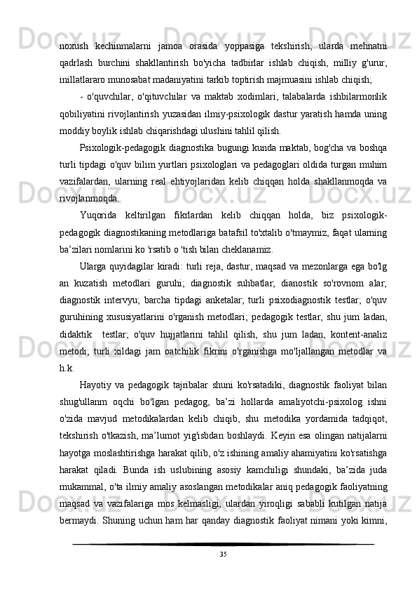 noxush   kechinmalarni   jamoa   orasida   yoppasiga   tekshirish,   ularda   mehnatni
qadrlash   burchini   shakllantirish   bo'yicha   tadbirlar   ishlab   chiqish,   milliy   g'urur,
inillatlararo munosabat madaniyatini tarkib toptirish majmuasini ishlab chiqish;
-   o'quvchilar,   o'qituvchilar   va   maktab   xodimlari,   talabalarda   ishbilarmonlik
qobiliyatini  rivojlantirish yuzasidan ilmiy-psixologik dastur  yaratish hamda uning
moddiy boylik ishlab chiqarishdagi ulushini tahlil qilish.
Psixologik-pedagogik diagnostika bugungi kunda maktab, bog'cha va boshqa
turli tipdagi  o'quv bilim yurtlari psixologlari va pedagoglari oldida turgan muhim
vazifalardan,   ularning   real   ehtiyojlaridan   kelib   chiqqan   holda   shakllanmoqda   va
rivojlanmoqda.
Yuqorida   keltirilgan   fikrlardan   kelib   chiqqan   holda,   biz   psixologik-
pedagogik diagnostikaning metodlariga batafsil to'xtalib o'tmaymiz, faqat ularning
ba’zilari nomlarini ko 'rsatib o 'tish bilan cheklanamiz. 
Ularga quyidagilar kiradi: turli reja, dastur, maqsad va mezonlarga ega bo'lg
an   kuzatish   metodlari   guruhi;   diagnostik   suhbatlar;   dianostik   so'rovnom   alar;
diagnostik   intervyu;   barcha   tipdagi   anketalar;   turli   psixodiagnostik   testlar;   o'quv
guruhining   xususiyatlarini   o'rganish   metodlari;   pedagogik   testlar,   shu   jum   ladan,
didaktik     testlar;   o'quv   hujjatlarini   tahlil   qilish,   shu   jum   ladan,   kontent-analiz
metodi;   turli   xildagi   jam   oatchilik   fikrini   o'rganishga   mo'ljallangan   metodlar   va
h.k.
Hayotiy   va   pedagogik   tajribalar   shuni   ko'rsatadiki,   diagnostik   faoliyat   bilan
shug'ullanm   oqchi   bo'lgan   pedagog,   ba’zi   hollarda   amaliyotchi-psixolog   ishni
o'zida   mavjud   metodikalardan   kelib   chiqib,   shu   metodika   yordamida   tadqiqot,
tekshirish   o'tkazish,   ma’lumot   yig'isbdan   boshlaydi.   Keyin   esa   olingan   natijalarni
hayotga moslashtirishga harakat qilib, o'z ishining amaliy ahamiyatini ko'rsatishga
harakat   qiladi.   Bunda   ish   uslubining   asosiy   kamchiligi   shundaki,   ba’zida   juda
mukammal, o'ta ilmiy amaliy asoslangan metodikalar aniq pedagogik faoliyatning
maqsad   va   vazifalariga   mos   kelmasligi,   ulardan   yiroqligi   sababli   kutilgan   natija
bermaydi. Shuning uchun ham  har qanday diagnostik faoliyat nimani yoki kimni,
35 