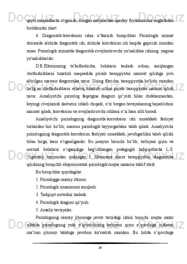 qaysi maqsadlarda o'rganish, olingan natijalardan qanday foydalanishni anglashdan
boshlanishi shart.
6.   Diagnostik-korreksion   ishni   o‘tkazish   bosqichlari   Psixologik   xizmat
doirasida   alohida   diagnostik   ish,   alohida   korreksion   ish   haqida   gapirish   mumkin
emas. Psixologik xizmatda diagnostik-rivojlantiruvchi yo'nalishlar ishning  yagona
yo'nalishlaridir.
D.B.Elkoninning   ta’kidlashicha,   bolalarni   tanlash   uchun,   aniqlangan
chetlashishlarni   tuzatish   maqsadida   psixik   taraqqiyotni   nazorat   qilishga   yo'n
altirilgan maxsus diagnostika zarur. Uning fikricha, taraqqiyotda bo'lishi  mumkin
bo'lg   an   chetlashishlarni   ertaroq   tuzatish   uchun   psixik   taraqqiyotni   nazorat   qilish
zarur.   Amaliyotchi   psixolog   faqatgina   diagnoz   qo‘yish   bilan   cheklanmasdan,
keyingi rivojlanish dasturini ishlab chiqadi, o‘zi bergan tavsiyalaming bajarilishini
nazorat qiladi, korreksion va rivojlantiruvchi ishlami o‘zi ham olib boradi.
Amaliyotchi   psixologning   diagnostik-korreksion   ishi   murakkab   faoliyat
turlaridan   biri   bo‘lib,   maxsus   psixologik   tayyorgarlikni   talab   qiladi.   Amaliyotchi
psixologning diagnostik-korreksion faoliyati murakkab, javobgarlikni talab qilishi
bilan   birga,   kam   o‘rganilgandir.   Bu   jarayon   birinchi   bo‘lib,   tarbiyasi   qiyin   va
normal   bolalarni   o‘rganishga   bag‘ishlangan   pedagogik   tadqiqotlarda   L.S.
Vigotskiy   tomonidan   qoilangan   I.   Shvansara   shaxs   taraqqiyotini   diagnostika
qilishning bosqichli eksperimental-psixologik nuqtai nazarini taklif etadi.
Bu bosqichlar quyidagilar:
1. Psixologga rasmiy iltimos.
2. Psixologik muammoni aniqlash.
3. Tadqiqot metodini tanlash.
4. Psixologik diagnoz qo‘yish.
5. Amaliy tavsiyalar.
Psixologning   rasmiy   iltimosga   javob   tarzidagi   ishini   birinchi   nuqtai   nazar
sifatida   psixologning   yoki   o‘qituvchining   tarbiyasi   qiyin   o‘quvchiga   nisbatan
ma’lum   ijtimoiy   talabiga   javobini   ko'rsatish   mumkin.   Bu   holda   o‘quvchiga
36 