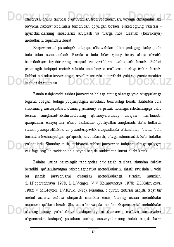 «tarbiyasi qiyin» tashxisi o‘qituvchilar, tibbiyot xodimlari, voyaga etmaganlar ishi
bo'yicha   nazorat   xodimlari   tomonidan   qo'yilgan   bo'ladi.   Psixologning   vazifasi   -
qiyinchiliklarning   sabablarini   aniqlash   va   ularga   mos   tuzatish   (korreksiya)
metodlarini topishdan iborat.
Eksperimental-psixologik   tadqiqot   o'tkazishdan   oldin   pedagog-   tadqiqotchi
bola   bilan   suhbatlashadi.   Bunda   u   bola   bilan   ijobiy   hissiy   aloqa   o'rnatib
bajariladigan   topshiriqning   maqsad   va   vazifalami   tushuntirib   beradi.   Suhbat
psixologik   tadqiqot   metodi   sifatida   bola   haqida   ma’lumot   olishga   imkon   beradi.
Suhbat oldindan tayyorlangan savollar asosida o'tkazilishi yoki ixtiyorsiz xarakter
kasb etishi mumkin. 
Bunda tadqiqotchi suhbat jarayonida bolaga, uning oilasiga yoki tengqurlariga
tegishli   bo'lgan,   bolaga   yoqmaydigan   savollarni   bermasligi   kerak.   Suhbatda   bola
shaxsining   xususiyatlari,   o'zining   jismoniy   va   psixik   holatiga,   ishchanligiga   baho
berishi   aniqlanad-tekshiruvchining   ijtimoiy-madaniy   darajasi,   ma’lumoti,
qiziqishlari,   ehtiyoj   lari,   o'zaro   fikrlashuv   qobiliyatlari   aniqlanadi.   Ba’zi   hollarda
suhbat   psixoprofilaktik   va   psixoterapevtik   maqsadlarda   o'tkaziladi,     bunda   bola
boshidan   kechirayotgan   qo'rqinch,   xavotirlanish,   o‘ziga   ishonmaslik   kabi   holatlar
yo‘qotiladi.   Shunday   qilib,   tarbiyachi   suhbat   jarayonida   tadqiqot   oldiga   qo‘ygan
vazifaga bog‘liq ravishda bola hayoti haqida muhim ma’lumot olishi kerak.
Bolalar   ustida   psixologik   tadqiqotlar   o'tk   azish   tajribasi   shundan   dalolat
beradiki,   qo'llanilayotgan   psixodiagnostika   metodikalarini   shartli   ravishda   u   yoki
bu   psixik   jarayonlarni   o'rganish   metodikalariga   ajratish   mumkin.
(L.I.Poperechnaya   1978;   L.L.Venger,   V.V.Xolmovskaya   1978;   Z.I.Kalmikova,
1982;   V.M.Bleyxer,   I.V.Kruk,   1986).   Masalan,   o'quvchi   xotirasi   haqida   faqat   bir
metod   asosida   xulosa   chiqarish   mumkin   emas,   buning   uchun   metodikalar
majmuini   qo'llash   kerak.   Shu   bilan   bir   vaqtda,   har   bir   eksperimental   metodikalar
o'zining   asosiy   yo'nalishidan   tashqari   (ya’ni   shaxsning   ma’lum   xususiyatini
o'rganishdan   tashqari)   psixikani   boshqa   xususiyatlarining   holati   haqida   ba’zi
37 