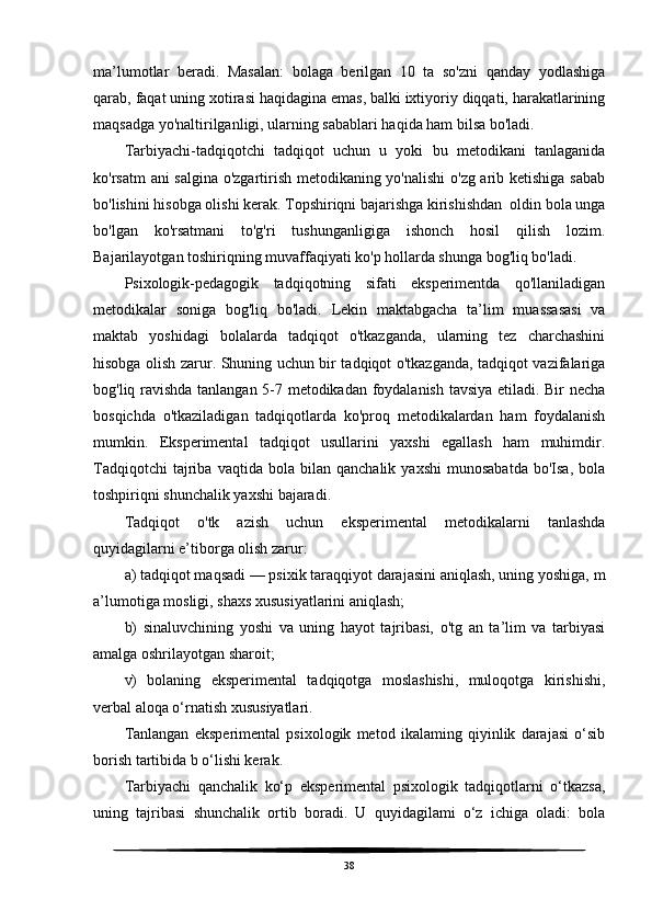 ma’lumotlar   beradi.   Masalan:   bolaga   berilgan   10   ta   so'zni   qanday   yodlashiga
qarab, faqat uning xotirasi haqidagina emas, balki ixtiyoriy diqqati, harakatlarining
maqsadga yo'naltirilganligi, ularning sabablari haqida ham bilsa bo'ladi.
Tarbiyachi-tadqiqotchi   tadqiqot   uchun   u   yoki   bu   metodikani   tanlaganida
ko'rsatm ani salgina o'zgartirish metodikaning yo'nalishi  o'zg arib ketishiga sabab
bo'lishini hisobga olishi kerak. Topshiriqni bajarishga kirishishdan  oldin bola unga
bo'lgan   ko'rsatmani   to'g'ri   tushunganligiga   ishonch   hosil   qilish   lozim.
Bajarilayotgan toshiriqning muvaffaqiyati ko'p hollarda shunga bog'liq bo'ladi.
Psixologik-pedagogik   tadqiqotning   sifati   eksperimentda   qo'llaniladigan
metodikalar   soniga   bog'liq   bo'ladi.   Lekin   maktabgacha   ta’lim   muassasasi   va
maktab   yoshidagi   bolalarda   tadqiqot   o'tkazganda,   ularning   tez   charchashini
hisobga olish zarur. Shuning uchun bir tadqiqot o'tkazganda, tadqiqot vazifalariga
bog'liq ravishda tanlangan 5-7 metodikadan foydalanish tavsiya etiladi. Bir necha
bosqichda   o'tkaziladigan   tadqiqotlarda   ko'proq   metodikalardan   ham   foydalanish
mumkin.   Eksperimental   tadqiqot   usullarini   yaxshi   egallash   ham   muhimdir.
Tadqiqotchi   tajriba   vaqtida   bola  bilan   qanchalik   yaxshi   munosabatda   bo'Isa,   bola
toshpiriqni shunchalik yaxshi bajaradi.
Tadqiqot   o'tk   azish   uchun   eksperimental   metodikalarni   tanlashda
quyidagilarni e’tiborga olish zarur:
a) tadqiqot maqsadi — psixik taraqqiyot darajasini aniqlash, uning yoshiga, m
a’lumotiga mosligi, shaxs xususiyatlarini aniqlash;
b)   sinaluvchining   yoshi   va   uning   hayot   tajribasi,   o'tg   an   ta’lim   va   tarbiyasi
amalga oshrilayotgan sharoit;
v)   bolaning   eksperimental   tadqiqotga   moslashishi,   muloqotga   kirishishi,
verbal aloqa o‘rnatish xususiyatlari.
Tanlangan   eksperimental   psixologik   metod   ikalaming   qiyinlik   darajasi   o‘sib
borish tartibida b o‘lishi kerak.
Tarbiyachi   qanchalik   ko‘p   eksperimental   psixologik   tadqiqotlarni   o‘tkazsa,
uning   tajribasi   shunchalik   ortib   boradi.   U   quyidagilami   o‘z   ichiga   oladi:   bola
38 