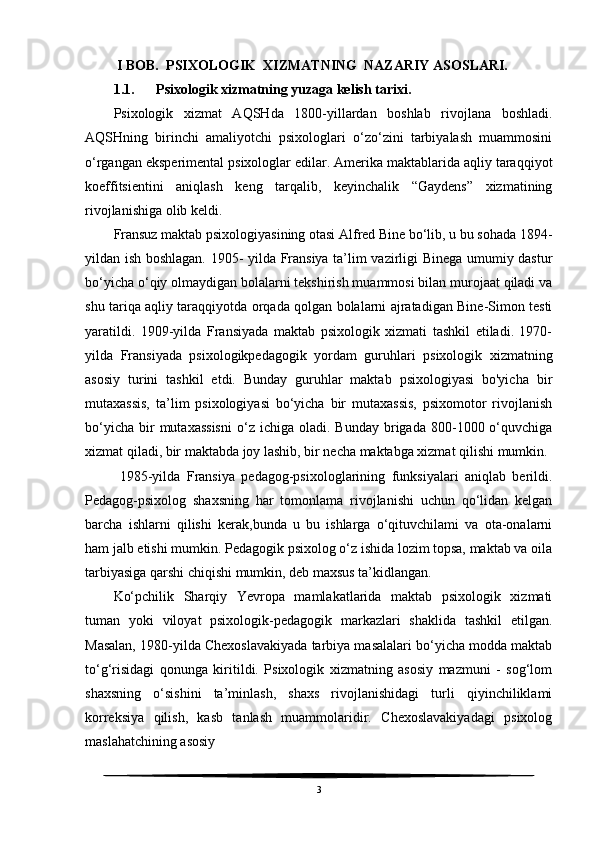  I BOB.  PSIXOLOGIK  XIZMATNING  NAZARIY ASOSLARI.
1.1. Psixologik xizmatning yuzaga kelish tarixi.
Psixologik   xizmat   AQSHda   1800-yillardan   boshlab   rivojlana   boshladi.
AQSHning   birinchi   amaliyotchi   psixologlari   o‘zo‘zini   tarbiyalash   muammosini
o‘rgangan eksperimental psixologlar edilar. Amerika maktablarida aqliy taraqqiyot
koeffitsientini   aniqlash   keng   tarqalib,   keyinchalik   “Gaydens”   xizmatining
rivojlanishiga olib keldi.
Fransuz maktab psixologiyasining otasi Alfred Bine bo‘lib, u bu sohada 1894-
yildan ish boshlagan. 1905- yilda Fransiya ta’lim vazirligi Binega umumiy dastur
bo‘yicha o‘qiy olmaydigan bolalarni tekshirish muammosi bilan murojaat qiladi va
shu tariqa aqliy taraqqiyotda orqada qolgan bolalarni ajratadigan Bine-Simon testi
yaratildi.   1909-yilda   Fransiyada   maktab   psixologik   xizmati   tashkil   etiladi.   1970-
yilda   Fransiyada   psixologikpedagogik   yordam   guruhlari   psixologik   xizmatning
asosiy   turini   tashkil   etdi.   Bunday   guruhlar   maktab   psixologiyasi   bo'yicha   bir
mutaxassis,   ta’lim   psixologiyasi   bo‘yicha   bir   mutaxassis,   psixomotor   rivojlanish
bo‘yicha   bir  mutaxassisni   o‘z  ichiga   oladi.   Bunday  brigada  800-1000  o‘quvchiga
xizmat qiladi, bir maktabda joy lashib, bir necha maktabga xizmat qilishi mumkin.
  1985-yilda   Fransiya   pedagog-psixologlarining   funksiyalari   aniqlab   berildi.
Pedagog-psixolog   shaxsning   har   tomonlama   rivojlanishi   uchun   qo‘lidan   kelgan
barcha   ishlarni   qilishi   kerak,bunda   u   bu   ishlarga   o‘qituvchilami   va   ota-onalarni
ham jalb etishi mumkin. Pedagogik psixolog o‘z ishida lozim topsa, maktab va oila
tarbiyasiga qarshi chiqishi mumkin, deb maxsus ta’kidlangan.
Ko‘pchilik   Sharqiy   Yevropa   mamlakatlarida   maktab   psixologik   xizmati
tuman   yoki   viloyat   psixologik-pedagogik   markazlari   shaklida   tashkil   etilgan.
Masalan, 1980-yilda Chexoslavakiyada tarbiya masalalari bo‘yicha modda maktab
to‘g‘risidagi   qonunga   kiritildi.   Psixologik   xizmatning   asosiy   mazmuni   -   sog‘lom
shaxsning   o‘sishini   ta’minlash,   shaxs   rivojlanishidagi   turli   qiyinchiliklami
korreksiya   qilish,   kasb   tanlash   muammolaridir.   Chexoslavakiyadagi   psixolog
maslahatchining asosiy
3 