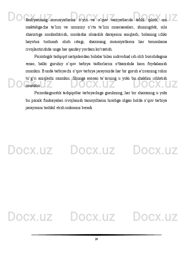 faoliyatining   xususiyatlarini   o‘yin   va   o‘quv   vaziyatlarida   tahlil   qilish;   uni
maktabgacha   ta’lim   va   umumiy   o‘rta   ta’lim   muassasalari,   shuningdek,   oila
sharoitiga   moslashtirish,   moslasha   olmaslik   darajasini   aniqlash;   bolaning   ichki
hayotini   tushunib   olish   istagi;   shaxsning   xususiyatlarini   har   tomonlama
rivojlantirishda unga har qanday yordam ko'rsatish.
Psixologik tadqiqot natijalaridan bolalar bilan individual ish olib borishdagina
emas,   balki   guruhiy   o‘quv   tarbiya   tadbirlarini   o'tkazishda   ham   foydalanish
mumkin. Bunda tarbiyachi o‘quv tarbiya jarayonida har bir guruh a’zosining rolini
to‘g‘ri   aniqlashi   mumkin.   Shunga   asosan   ta’sirning   u   yoki   bu   shaklini   ishlatish
mumkin.
Psixodiagnostik tadqiqotlar tarbiyachiga guruhning, har bir shaxsning u yoki
bu psixik funksiyalari rivojlanish tamoyillarini hisobga olgan holda o‘quv tarbiya
jarayonini tashkil etish imkonini beradi.
 
39 