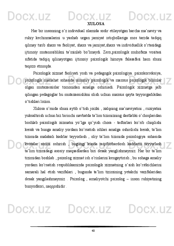 XULOSA
 Har bir insonning o’z individual olamida sodir etilayotgan barcha ma’naviy va
ruhiy   kechinmalarini   u   yashab   urgan   jamiyat   istiqbollariga   mos   tarzda   tadqiq
qilmay turib shaxs va faoliyat, shaxs va jamiyat,shaxs va individuallik o’rtasidagi
ijtimoiy   mutanosiblikni   ta’minlab   bo’lmaydi.   Zero,psixologik   muhofaza   vositasi
sifatida   tadqiq   qilinayotgan   ijtimoiy   psixologik   himoya   falasafasi   ham   shuni
taqozo etmoqda.
Psixologik  xizmat   faoliyati   yosh  va  pedagogik  psixologiya.   psixokorreksiya,
psixologik   maslahat   sohasida   umumiy   psixologik   va   maxsus   psixologik   bilimlar
olgan   mutaxassislar   tomonidan   amalga   oshiriiadi.   Psixologik   xizmatga   jalb
qilingan pedagoglar bu mutaxassislikni olish uchun maxsus qayta tayyorgarlikdan
o‘tishlari lozim.
Xulosa o’rnida shuni  aytib o’tish joizki  , xalqning ma’naviyatini  , ruxiyatini
yuksaltirish uchun biz birinchi navbatda ta’lim tizimizning dastlabki o’choqlaridan
boshlab   psixologik   xizmatni   yo’lga   qo’yish   chora   -   tadbirlari   ko’rib   chiqilishi
kerak   va   bunga   amaliy   yordam   ko’rsatish   ishlari   amalga   oshirilishi   kerak,   ta’lim
tizimida   malakali   kadrlar   tayyorlash   ,   oliy   ta’lim   tizimida   psixologiya   sohasida
kvotalar   sonini   oshirish   ,   bugungi   kunda   raqobotbardosh   kadrlarni   tayyorlash
ta’lim   tizimidagi   asosiy   maqsadlardan   biri   desak   yanglishmaymiz.   Har   bir   ta’lim
tizimidan boshlab , psixolog xizmat ish o’rinlarini kengaytirish , bu sohaga amaliy
yordam   ko’rsatish   respublikamizda   psixologik   xizmatning   o’sish   ko’rstkichlarini
samarali   hal   etish   vazifalari   ,   bugunda   ta’lim   tizimining   yetakchi   vazifalaridan
desak   yangilashmaymiz   .   Psixolog   ,   amaliyotchi   psixolog   –   inson   ruhiyatining
bunyodkori, naqqoshidir .
 
40 