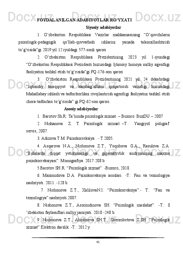 FOYDALANILGAN ADABIYOTLAR RO‘YXATI
Siyosiy adabiyotlar
1.   O’zbekiston   Respublikasi   Vazirlar   mahkamasining   “O’quvchilarni
psixologik-pedagogik   qo’llab-quvvatlash   ishlarini   yanada   takomillashtirish
to’g’risida”gi 2019 yil 12 iyuldagi 577-sonli qarori
2 .         O ‘zbekiston   Respublikasi   Prezidentining   2023   yil   1-iyundagi
“O‘zbekiston Respublikasi  Prezidenti  huzuridagi  Ijtimoiy himoya milliy agentligi
faoliyatini tashkil etish to‘g‘risida”gi PQ-176-son qarori    
3 .           O zbekiston   Respublikasi   Prezidentining   2021   yil   24   dekabrdagiʼ
“Iqtisodiy   taraqqiyot   va   kambag allikni   qisqartirish   vazirligi   huzuridagi	
ʼ
Mahallabay ishlash va tadbirkorlikni rivojlantirish agentligi faoliyatini tashkil etish
chora-tadbirlari to g risida” gi PQ-62-son qarori.	
ʼ ʼ
                         Asosiy adabiyotlar
1. Barotov Sh.R. Ta’limda psixologik xizmat. – Buxoro: BuxDU – 2007
2.   Nishanova     Z.   T.   Psixologik     xizmat.   –T.:     Yangiyol     poligraf  
servis,   2007.
3. Adizova T.M. Psixokorreksiya . - T.2005.
4.   Asqarova   N.A.,   Nishonova   Z.T.,   Yoqubova   G.A.,   Rasulova   Z.A.
“Bolalarda   diqqat   yetishmasligi   va   giperaktivlik   sindromining   maxsus
psixokorreksiyasi”. Monografiya. 2017.208 b.
5 Barotov SH.R. “Psixologik xizmat”. -Buxoro, 2018.
6.   Maxmudova   D.A.   Psixokorreksiya   asoslari.   -Т.:   Fan   va   texnologiya
nashriyoti. 2011 .-128 b.
  7.   Nishonova   Z.T.,   XalilovaN.I.   “Psixokorreksiya”.-   Т.:   “Fan   va
texnologiya” nashriyoti.2007.
8.   Nishonova   Z.T.,   Asomudinova   SH.   “Psixologik   maslahat”.   -Т.:   0
‘zbekiston faylasuflari milliy jamiyati. 2010 -248 b.
9.   Nishonova   Z.T.,   Alimboeva   SH.T.,   Sherimbetova   Z.SH.   “Psixologik
xizmat” Elektron darslik. -Т.: 2012 у.
41