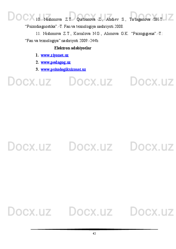 10.   Nishonova   Z.T..   Qurbonova   Z.,   Abdiev   S.,   To‘laganova   SH.T.
“Psixodiagnostika”.-T. Fan va texnologiya nashriyoti.2008.
11.   Nishonova   Z.T.,   Kornilova   N.G.,   Alimova   G.K.   “Psixogigiena”.-T.:
“Fan va texnologiya” nashriyoti.2009.-244b.
                  Elektron adabiyotlar
1. www.ziyonet.uz     
2. www.pedagog.uz     
3. www.psixologikxizmat.uz     
42 