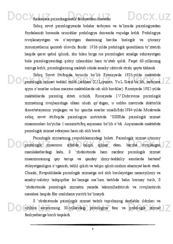 funksiyasi psixodiagnostik faoliyatdan iboratdir.
Sobiq   sovet   psixologiyasida   bolalar   tarbiyasi   va   ta’limida   psixologiyadan
foydalanish   borasida   urinishlar   pedologiya   doirasida   vujudga   keldi.   Pedologiya
rivojlanayotgan   va   o‘sayotgan   shaxsning   barcha   biologik   va   ijtimoiy
xususiyatlarini qamrab oluvchi fandir. 1936-yilda pedologik qarashlami to‘xtatish
haqida   qaror   qabul   qilindi,   shu   bilan   birga   rus   psixologlari   amalga   oshirayotgan
bola   psixologiyasidagi   ijobiy   izlanishlar   ham   to‘xtab   qoldi.   Faqat   60-yillaming
oxiriga kelib, psixologlarning maktab ishida amaliy ishtirok etishi qayta tiklandi.
Sobiq   Sovet   Ittifoqida   birinchi   bo‘lib   Estoniyada   1975-yilda   maktabda
psixologik   xizmat   tashkil   etildi   (rahbari   X.I.Liymets,   Yu.L.Sierd   bo‘lib,   tarbiyasi
qiyin o‘smirlar uchun maxsus maktablarda ish olib bordilar). Rossiyada 1982-yilda
maktablarda   psixolog   shtati   ochildi.   Rossiyada   I.V.Dubrovina   psixologik
xizmatning   rivojlanishiga   ulkan   ulush   qo‘shgan,   u   ushbu   mavzuda   doktorlik
dissertatsiyasini   yoqlagan   va   bir   qancha   asarlar   muallifidir.l984-yilda   Moskvada
sobiq   sovet   ittifoqida   psixologiya   institutida   “SSSRda   psixologik   xizmat
muammolari bo'yicha 1-umumittifoq anjumani bo‘lib o‘tdi. Anjumanda maktabda
psixologik xizmat seksiyasi ham ish olib bordi.
Psixologik   xizmatning   respublikamizdagi   holati.   Psixologik   xizmat-ijtimoiy
psixologik   muammo   sifatida   talqin   qilinar   ekan,   barcha   rivojlangan
mamlakatlardagi   kabi,   0   ‘zbekistonda   ham   mazkur   psixologik   xizmat
muammosining   qay   tariqa   va   qanday   ilmiy-tashkiliy   asoslarda   bartaraf
etilayotganligini o‘rganish, tahlil qilish va talqin qilish muhim ahamiyat kasb etadi.
Chunki,   Respublikada   psixologik   xizmatga   oid   olib   borilayotgan   nazariyilmiy   va
amaliy-uslubiy   tadqiqotlar   ko‘lamiga   ma’lum   tartibda   baho   bermay   turib,   0
‘zbekistonda   psixologik   xizmatni   yanada   takomillashtirish   va   rivojlantirish
masalasi haqida fikr-mulohaza yuritib bo‘lmaydi.
0   ‘zbekistonda   psixologik   xizmat   tarkib   topishining   dastlabki   ildizlari   va
intihosi   asrimizning   30-yillaridagi   pedologiya   fani   va   pedologik   xizmat
faoliyatlariga borib taqaladi.
4 