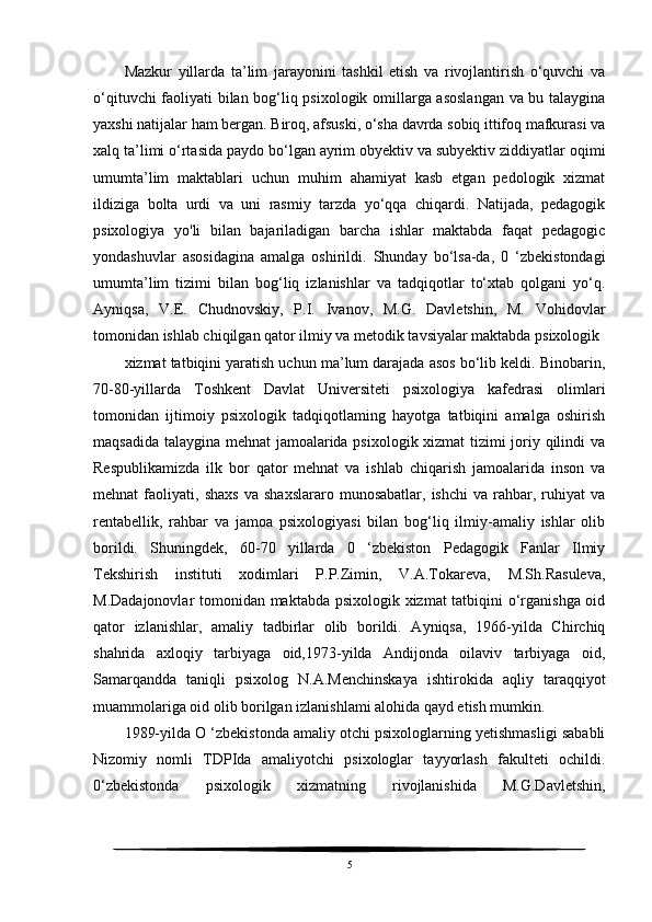 Mazkur   yillarda   ta’lim   jarayonini   tashkil   etish   va   rivojlantirish   o‘quvchi   va
o‘qituvchi faoliyati bilan bog‘liq psixologik omillarga asoslangan  va bu talaygina
yaxshi natijalar ham bergan. Biroq, afsuski, o‘sha davrda sobiq ittifoq mafkurasi va
xalq ta’limi o‘rtasida paydo bo‘lgan ayrim obyektiv va subyektiv ziddiyatlar oqimi
umumta’lim   maktablari   uchun   muhim   ahamiyat   kasb   etgan   pedologik   xizmat
ildiziga   bolta   urdi   va   uni   rasmiy   tarzda   yo‘qqa   chiqardi.   Natijada,   pedagogik
psixologiya   yo'li   bilan   bajariladigan   barcha   ishlar   maktabda   faqat   pedagogic
yondashuvlar   asosidagina   amalga   oshirildi.   Shunday   bo‘lsa-da,   0   ‘zbekistondagi
umumta’lim   tizimi   bilan   bog‘liq   izlanishlar   va   tadqiqotlar   to‘xtab   qolgani   yo‘q.
Ayniqsa,   V.E.   Chudnovskiy,   P.I.   Ivanov,   M.G.   Davletshin,   M.   Vohidovlar
tomonidan ishlab chiqilgan qator ilmiy va metodik tavsiyalar maktabda psixologik
xizmat tatbiqini yaratish uchun ma’lum darajada asos bo‘lib keldi. Binobarin,
70-80-yillarda   Toshkent   Davlat   Universiteti   psixologiya   kafedrasi   olimlari
tomonidan   ijtimoiy   psixologik   tadqiqotlaming   hayotga   tatbiqini   amalga   oshirish
maqsadida talaygina mehnat jamoalarida psixologik xizmat tizimi joriy qilindi va
Respublikamizda   ilk   bor   qator   mehnat   va   ishlab   chiqarish   jamoalarida   inson   va
mehnat   faoliyati,   shaxs   va   shaxslararo   munosabatlar,   ishchi   va  rahbar,  ruhiyat   va
rentabellik,   rahbar   va   jamoa   psixologiyasi   bilan   bog‘liq   ilmiy-amaliy   ishlar   olib
borildi.   Shuningdek,   60-70   yillarda   0   ‘zbekiston   Pedagogik   Fanlar   Ilmiy
Tekshirish   instituti   xodimlari   P.P.Zimin,   V.A.Tokareva,   M.Sh.Rasuleva,
M.Dadajonovlar tomonidan maktabda psixologik xizmat tatbiqini o‘rganishga oid
qator   izlanishlar,   amaliy   tadbirlar   olib   borildi.   Ayniqsa,   1966-yilda   Chirchiq
shahrida   axloqiy   tarbiyaga   oid,1973-yilda   Andijonda   oilaviv   tarbiyaga   oid,
Samarqandda   taniqli   psixolog   N.A.Menchinskaya   ishtirokida   aqliy   taraqqiyot
muammolariga oid olib borilgan izlanishlami alohida qayd etish mumkin.
1989-yilda О ‘zbekistonda amaliy otchi psixologlarning yetishmasligi sababli
Nizomiy   nomli   TDPIda   amaliyotchi   psixologlar   tayyorlash   fakulteti   ochildi.
0‘zbekistonda   psixologik   xizmatning   rivojlanishida   M.G.Davletshin,
5 