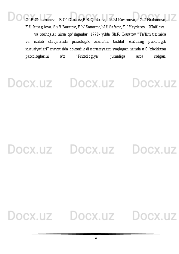 G‘.B.Shoumarov,   E.G‘.G‘oziev,B.R.Qodirov,   V.M.Karimova,   Z.T.Nishanova,
F.S.Ismagilova, Sh.R.Baratov, E.N.Sattarov, N.S.Safaev, F.I.Haydarov, .XJalilova
va   boshqalar   hissa   qo‘shganlar.   1998-   yilda   Sh.R.   Baratov   “Ta’lim   tizimida
va   ishlab   chiqarishda   psixologik   xizmatni   tashkil   etishning   psixologik
xususiyatlari” mavzusida doktorlik dissertasiyasini yoqlagan hamda u 0 ‘zbekiston
psixologlarini   o‘z   “Psixologiya“   jurnaliga   asos   solgan.
6 