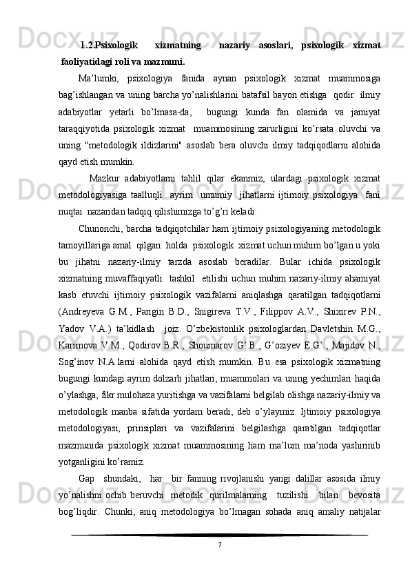 1.2.Psixologik     xizmatning     nazariy   asoslari,   psixologik   xizmat
faoliyatidagi roli va mazmuni.
Ma’lumki,   psixologiya   fanida   aynan   psixologik   xizmat   muammosiga
bag’ishlangan va uning barcha yo’nalishlarini batafsil bayon etishga   qodir   ilmiy
adabiyotlar   yetarli   bo’lmasa-da,     bugungi   kunda   fan   olamida   va   jamiyat
taraqqiyotida   psixologik   xizmat     muammosining   zarurligini   ko’rsata   oluvchi   va
uning   "metodologik   ildizlarini"   asoslab   bera   oluvchi   ilmiy   tadqiqodlarni   alohida
qayd etish mumkin.
    Mazkur   adabiyotlarni   tahlil   qilar   ekanmiz,   ulardagi   psixologik   xizmat
metodologiyasiga   taalluqli     ayrim     umumiy     jihatlarni   ijtimoiy   psixologiya     fani
nuqtai  nazaridan tadqiq qilishimizga to’g’ri keladi.
Chunonchi,  barcha tadqiqotchilar   ham  ijtimoiy psixologiyaning  metodologik
tamoyillariga amal  qilgan  holda  psixologik  xizmat uchun muhim bo’lgan u yoki
bu   jihatni   nazariy-ilmiy   tarzda   asoslab   beradilar.   Bular   ichida   psixologik
xizmatning   muvaffaqiyatli     tashkil     etilishi   uchun   muhim   nazariy-ilmiy   ahamiyat
kasb   etuvchi   ijtimoiy   psixologik   vazifalarni   aniqlashga   qaratilgan   tadqiqotlarni
(Andreyeva   G.M.,   Parigin   B.D.,   Snigireva   T.V.,   Filippov   A.V.,   Shixirev   P.N.,
Yadov   V.A.)   ta’kidlash     joiz.   O’zbekistonlik   psixologlardan   Davletshin   M.G.,
Karimova   V.M.,   Qodirov   B.R.,   Shoumarov   G’.B.,   G’oziyev   E.G’.,   Majidov   N.,
Sog’inov   N.A.larni   alohida   qayd   etish   mumkin.   Bu   esa   psixologik   xizmatning
bugungi kundagi ayrim dolzarb jihatlari, muammolari va uning yechimlari haqida
o’ylashga, fikr mulohaza yuritishga va vazifalarni belgilab olishga nazariy-ilmiy va
metodologik   manba   sifatida   yordam   beradi,   deb   o’ylaymiz.   Ijtimoiy   psixologiya
metodologiyasi,   prinsiplari   va   vazifalarini   belgilashga   qaratilgan   tadqiqotlar
mazmunida   psixologik   xizmat   muammosining   ham   ma’lum   ma’noda   yashirinib
yotganligini ko’ramiz.
Gap     shundaki,     har     bir   fanning   rivojlanishi   yangi   dalillar   asosida   ilmiy
yo’nalishni   ochib   beruvchi     metodik    qurilmalarning      tuzilishi       bilan      bevosita
bog’liqdir.   Chunki,   aniq   metodologiya   bo’lmagan   sohada   aniq   amaliy   natijalar
7 