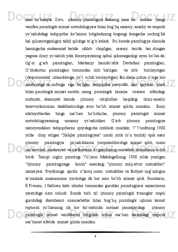 ham   bo’lmaydi.   Zero,     ijtimoiy   psixologiya   fanining   yana   bir     muhim     yangi
vazifasi psixologik xizmat metodologiyasi bilan bog’liq nazariy, amaliy va empirik
yo’nalishdagi   tadqiqotlar   ko’lamini   belgilashning   bugungi   kungacha   nechog’lik
hal qilinayotganligini tahlil qilishga to’g’ri keladi.  Bu borada psixologiya olamida
hanuzgacha   mukammal   tarzda     ishlab     chiqilgan,     rasmiy     tarzda     tan   olingan
yagona ilmiy yo’nalish yoki konsepsiyaning qabul  qilinmaganligi ayon bo’lsa-da,
ilg’or   g’arb   psixologlari,   Markaziy   hamdo’stlik   Davlatlari   psixologlari,
O’zbekiston   psixologlari   tomonidan   olib   borilgan     va   olib     borilayotgan
(eksperimental  izlanishlarga  yo’l  ochib berilayotgan) fan olami uchun o’ziga xos
salohiyatga   va   nufuzga     ega    bo’lgan     tadqiqotlar   mavjudki,  ular     qaysidir     jihati
bilan   psixologik   xizmat   modeli,   uning     psixologik     himoya       vositasi       sifatidagi
mohiyati,   ahamiyati   hamda     ijtimoiy     istiqbollari     haqidagi     ilmiy-amaliy
tasavvurlarimizni   shakllantirishga   asos   bo’lib   xizmat   qilishi   mumkin.     Ilmiy
adabiyotlardan   bizga   ma’lum   bo’lishicha,   ijtimoiy   psixologik   xizmat
metodologiyasining   umumiy   yo’nalishlari   G’arb   ijtimoiy   psixologiya
namoyondalari   tadqiqotlarini   quyidagicha   izohlash   mumkin:   V.Vundtning   1900
yilda     chop   etilgan   "Xalqlar   psixologiyasi"   nomli   yirik   (o’n   tomlik)   epik   asari
ijtimoiy     psixologiya     yo’nalishlarini   yorqinlashtirishga   xizmat   qilib,   inson
ma’naviyati, madaniyati va mafkurasini o’rganishning murakkab tomonlarini ochib
berdi.   Taniqli   ingliz   psixologi   Vil’yam   Makdugallning   1908   yilda   yozilgan
"Ijtimoiy     psixologiyaga     kirish"   asaridagi   "ijtimoiy   xulq-atvor   instinktlari"
nazariyasi   freydizmga   qarshi   o’laroq inson   instinktlari va faoliyat uyg’unligini
ta’minlash   muammosini   yoritishga   ilk   bor   asos   bo’lib   xizmat   qildi.   Binobarin,
E.Fromm,   J.Sallivan   kabi   olimlar   tomonidan   guruhlar   psixologiyasi   nazariyasini
yaratishga   asos   solindi.   Bunda   turli   xil   ijtimoiy   psixologik   treninglar   orqali
guruhdagi   shaxslararo   munosabatlar   bilan   bog’liq   psixologik   iqlimni   kamol
toptirish   yo’llarining   ilk   bor   ko’rsatilishi   mehnat   jamoalaridagi     ijtimoiy
psixologik   xizmat   vazifalarini   belgilash   uchun   ma’lum   darajadagi   empirik
ma’lumot sifatida  xizmat qilishi mumkin.
8 