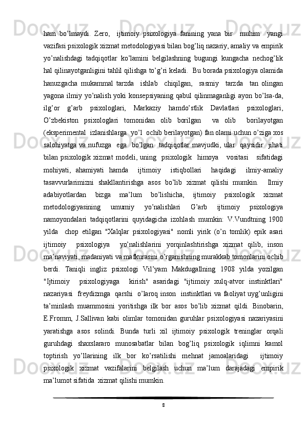 ham   bo’lmaydi.   Zero,     ijtimoiy   psixologiya   fanining   yana   bir     muhim     yangi
vazifasi psixologik xizmat metodologiyasi bilan bog’liq nazariy, amaliy va empirik
yo’nalishdagi   tadqiqotlar   ko’lamini   belgilashning   bugungi   kungacha   nechog’lik
hal qilinayotganligini tahlil qilishga to’g’ri keladi.  Bu borada psixologiya olamida
hanuzgacha   mukammal   tarzda     ishlab     chiqilgan,     rasmiy     tarzda     tan   olingan
yagona ilmiy yo’nalish yoki konsepsiyaning qabul  qilinmaganligi ayon bo’lsa-da,
ilg’or   g’arb   psixologlari,   Markaziy   hamdo’stlik   Davlatlari   psixologlari,
O’zbekiston   psixologlari   tomonidan   olib   borilgan     va   olib     borilayotgan
(eksperimental  izlanishlarga  yo’l  ochib berilayotgan) fan olami uchun o’ziga xos
salohiyatga   va   nufuzga     ega    bo’lgan     tadqiqotlar   mavjudki,  ular     qaysidir     jihati
bilan   psixologik   xizmat   modeli,   uning     psixologik     himoya       vositasi       sifatidagi
mohiyati,   ahamiyati   hamda     ijtimoiy     istiqbollari     haqidagi     ilmiy-amaliy
tasavvurlarimizni   shakllantirishga   asos   bo’lib   xizmat   qilishi   mumkin.     Ilmiy
adabiyotlardan   bizga   ma’lum   bo’lishicha,   ijtimoiy   psixologik   xizmat
metodologiyasining   umumiy   yo’nalishlari   G’arb   ijtimoiy   psixologiya
namoyondalari   tadqiqotlarini   quyidagicha   izohlash   mumkin:   V.Vundtning   1900
yilda     chop   etilgan   "Xalqlar   psixologiyasi"   nomli   yirik   (o’n   tomlik)   epik   asari
ijtimoiy     psixologiya     yo’nalishlarini   yorqinlashtirishga   xizmat   qilib,   inson
ma’naviyati, madaniyati va mafkurasini o’rganishning murakkab tomonlarini ochib
berdi.   Taniqli   ingliz   psixologi   Vil’yam   Makdugallning   1908   yilda   yozilgan
"Ijtimoiy     psixologiyaga     kirish"   asaridagi   "ijtimoiy   xulq-atvor   instinktlari"
nazariyasi   freydizmga   qarshi   o’laroq inson   instinktlari va faoliyat uyg’unligini
ta’minlash   muammosini   yoritishga   ilk   bor   asos   bo’lib   xizmat   qildi.   Binobarin,
E.Fromm,   J.Sallivan   kabi   olimlar   tomonidan   guruhlar   psixologiyasi   nazariyasini
yaratishga   asos   solindi.   Bunda   turli   xil   ijtimoiy   psixologik   treninglar   orqali
guruhdagi   shaxslararo   munosabatlar   bilan   bog’liq   psixologik   iqlimni   kamol
toptirish   yo’llarining   ilk   bor   ko’rsatilishi   mehnat   jamoalaridagi     ijtimoiy
psixologik   xizmat   vazifalarini   belgilash   uchun   ma’lum   darajadagi   empirik
ma’lumot sifatida  xizmat qilishi mumkin.
8